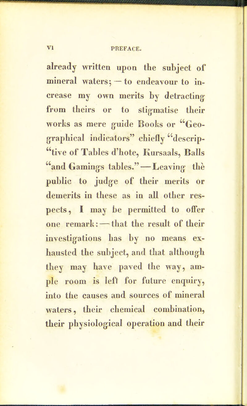 already written upon the subject of mineral waters; —to endeavour to in- crease my own merits by detracting: from theirs or to stigrnatise their works as mere guide Boohs or Geo- graphical indicators chiefly descrip- tive of Tables d'hote, Kursaals, Balls and Gamines tables.—Leaving- the public to judge of their merits or demerits in these as in all other res- pects, I may be permitted to offer one remark: — that the result of their investigations has by no means ex- hausted the subject, and that although they may have paved the way, am- ple room is left for future enquiry, into the causes and sources of mineral waters, their chemical combination, their physiological operation and their
