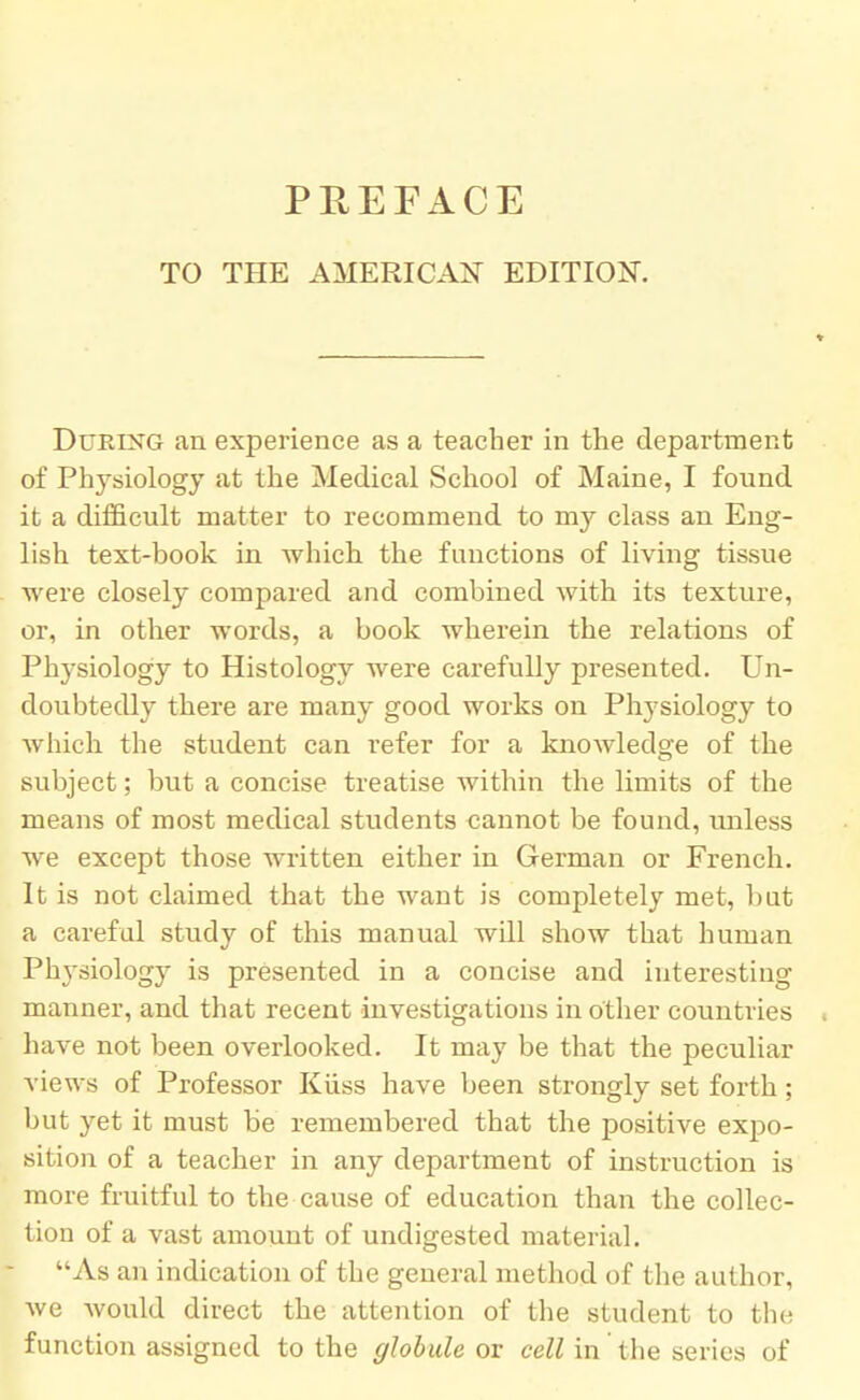 PREFACE TO THE AMERICAN EDITION. Dueing an experience as a teacher in the department of Physiology at the Medical School of Maine, I found it a difficult matter to recommend to my class an Eng- lish text-book in which the functions of living tissue were closely compared and combined with its texture, or, in other words, a book wherein the relations of Physiology to Histology were carefully presented. Un- doubtedly there are many good works on Physiology to which the student can refer for a knowledge of the subject; but a concise treatise within the limits of the means of most medical students cannot be found, unless we except those written either in German or French. It is not claimed that the want is completely met, but a careful study of this manual will show that human Physiology is presented in a concise and interesting manner, and that recent investigations in other countries have not been overlooked. It may be that the peculiar views of Professor Kiiss have been strongly set forth; but yet it must be remembered that the positive expo- sition of a teacher in any department of instruction is more fruitful to the cause of education than the collec- tion of a vast amount of undigested material. As an indication of the general method of the author, we would direct the attention of the student to fche function assigned to the globule or cell in the series of