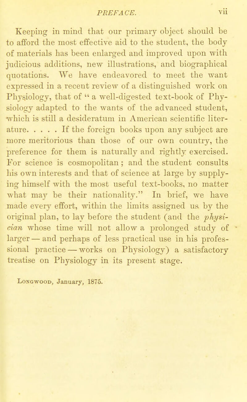 Keeping in mind that our primary object should be to afford the most effective aid to the student, the body of materials has been enlarged and improved upon with judicious additions, new illustrations, and biographical quotations. We have endeavored to meet the want expressed in a recent review of a distinguished work on Physiology, that of  a well-digested text-book of Phy- siology adapted to the wants of the advanced student, which is still a desideratum in American scientific liter- ature If the foreign books upon any subject are more meritorious than those of our own country, the preference for them is naturally and rightly exercised. For science is cosmopolitan ; and the student consults his own interests and that of science at large by supply- ing himself with the most useful text-books, no matter what nmy be their nationality. In brief, we have made every effort, within the limits assigned us by the original plan, to lay before the student (and the physi- cian whose time will not allow a prolonged study of larger — and perhaps of less practical use in his profes- sional practice — works on Physiology) a satisfactory treatise on Physiology in its present stage. Longwood, January, 1875.