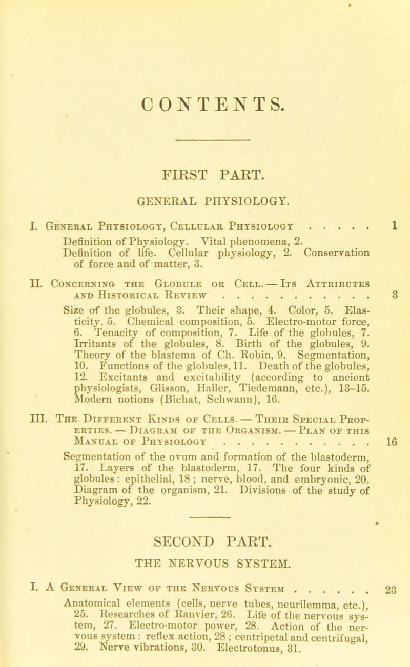 CONTENTS. FIRST PART. GENERAL PHYSIOLOGY. I. General Physiology, Cellular Physiology Definition of Physiology. Vital phenomena, 2. Definition of life. Cellular physiology, 2. Conservation of force and of matter, 3. II. Concerning the Globule or Cell. — Its Attributes and Historical Review Size of the globules, 3. Their shape, 4. Color, 5. Elas- ticity, o. Chemical composition, 5. Electro-motor force, 6. Tenacity of composition, 7. Life of the globules, 7. Irritants of the globules, 8. Birth of the globules, 9. Theory of the blastema of Ch. Robin, 9. Segmentation, 10. Functions of the globules, 11. Death of the globules, 12. Excitants and excitability (according to ancient physiologists, Glisson, Haller, Tiedemann, etc.), 13-15. Modern notions (Bichat, Schwann), 16. III. The Different Kinds of Cells. — Their Special Prop- erties. — Diagram of the Organism. — Plan of this Manual of Physiology Segmentation of the ovum and formation of the blastoderm, 17. Layers of the blastoderm, 17. The four kinds of globules: epithelial, 18 ; nerve, blood, and embryonic, 20; Diagram of the organism, 21. Divisions of the study of Physiology, 22. SECOND PART. THE NERVOUS SYSTEM. I. A General View of the Nervous Systesi Anatomical elements (cells, nerve tubes, neurilemma, etc.), 25. Researches of Burner, 26. Life of the nervous sys- tem, 27. Electro-motor power, 28. Action of the ner- vous system : reflex action, 28 ; centripetal and centrifugal, 29. Nerve vibrations, 30. Electrotonus, 31.