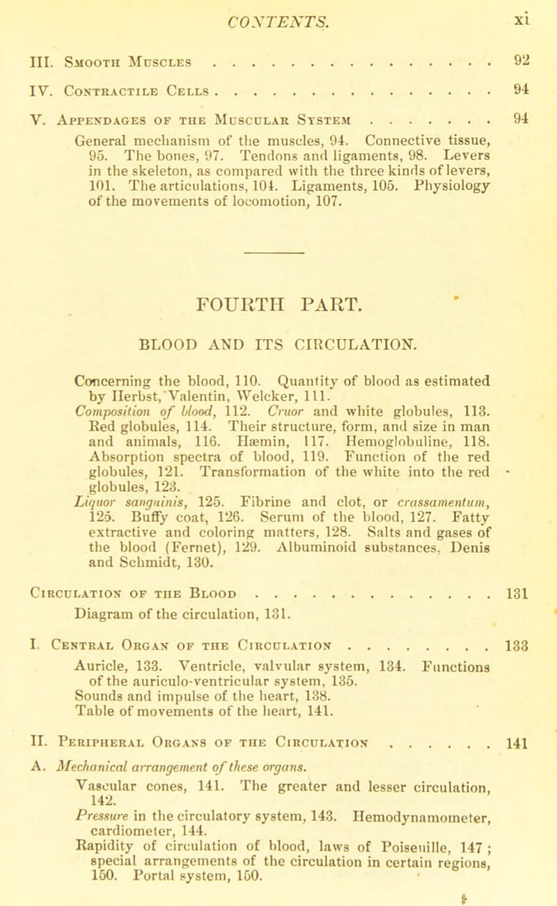 III. Smooth Muscles 92 IV. Contractile Cells 94 V. Appendages of the Muscular System 94 General mechanism of the muscles, 94. Connective tissue, 95. The bones, 97. Tendons and ligaments, 98. Levers in the skeleton, as compared with the three kinds of levers, 101. The articulations, 104. Ligaments, 105. Physiology of the movements of locomotion, 107. FOURTH PART. BLOOD AND ITS CIRCULATION. Concerning the blood, 110. Quantity of blood as estimated by Ilerbst,Valentin, Welcker, 111. Composition of blood, 112. Cruor and white globules, 113. Red globules, 114. Their structure, form, and size in man and animals, 116. Haemin, 117. Hemoglobuline, 118. Absorption spectra of blood, 119. Function of the red globules, 121. Transformation of the white into the red globules, 123. Liquor sanguinis, 125. Fibrine and clot, or crassamentum, 125. Buffy coat, 126. Serum of the blood, 127. Fatty extractive and coloring matters, 128. Salts and gases of the blood (Fernet), 129. Albuminoid substances. Denis and Schmidt, 130. Circulation of tiie Blood 131 Diagram of the circulation, 131. L Central Organ of the Circulation 133 Auricle, 133. Ventricle, valvular system, 134. Functions of the auriculo-ventricular system, 135. Sounds and impulse of the heart, 138. Table of movements of the heart, 141. II. Peripheral Organs of the Circulation 141 A. Mechanical arrangement of these organs. Vascular cones, 141. The greater and lesser circulation, 142. Pressure in the circulatory system, 143. Hemodynamometer, cardiometer, 144. Rapidity of circulation of blood, laws of Poiseuille, 147 ; special arrangements of the circulation in certain regions, 150. Portal system, 150.