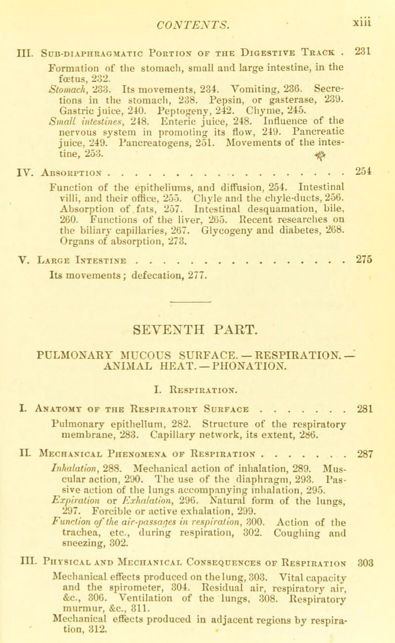 III. Sub-diaphragmatic Portion of the Digestive Track . 231 Formation of the stomach, small and large intestine, in the foetus, 232. Stomach, 233. Its movements, 234. Vomiting, 236. Secre- tions in the stomach, 238. Pepsin, or gasterase, 239. Gastric juice, 240. Peptogeny, 242. Chyme, 245. Small intestines, 248. Enteric juice, 248. Influence of the nervous system in promoting its flow, 249. Pancreatic juice, 249. Pancreatogens, 251. Movements of the intes- tine, 253. ^ IV. Absorption 254 Function of the epitheliums, and diffusion, 254. Intestinal villi, and their office, 255. Chyle and the chyle-ducts, 256. Absorption of fats, 257. Intestinal desquamation, bile, 260. Functions of the liver, 265. Recent researches on the biliary capillaries, 267. Glycogeny and diabetes, 268. Organs of absorption, 273. V. Large Intestine 275 Its movements ; defecation, 277. SEVENTH PART. PULMONARY MUCOUS SURFACE. — RESPIRATION. — ANIMAL HEAT. — PRONATION. I. Respiration. L Anatomy of the Respiratory Surface 281 Pulmonary epithelium, 282. Structure of the respiratory membrane, 283. Capillary network, its extent, 286. IL Mechanical Phenomena of Respiration 287 Inhalation, 288. Mechanical action of inhalation, 289. Mus- cular action, 290. The use of the diaphragm, 293. Pas- sive action of the lungs accompanying inhalation, 295. Expiration or Exhalation, 296. Natural form of the lungs, 297. Forcible or active exhalation, 299. Function of the air-passages in respiration, 300. Action of the trachea, etc., during respiration, 302. Coughing and sneezing, 302. III. Physical and Mechanical Consequences of Respiration 303 Mechanical effects produced on the lung, 303. Vital capacity and the spirometer, 304. Residual air, respiratory air, &c., 306. Ventilation of the lungs, 308. Respiratory murmur, &c, 311. Mechanical effects produced in adjacent regions by respira- tion, 312.