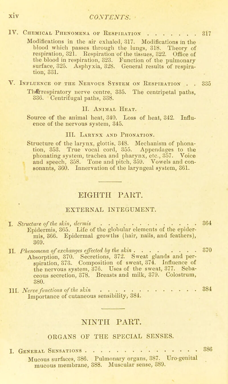 IV. Chemical Phenomena of Respiration 317 Modifications in the air exhaled, 317. Modifications in the blood which passes through the lungs, 318. Theory of respiration, 321. Respiration of the tissues, 322. Office of the blood in respiration, 323. Function of the pulmonary surface, 325. Asphyxia, 328. General results of respira- tion, 331. V. Influence of the Nervous System on Respiration . . 335 Th&respiratory nerve centre, 335. The centripetal paths, 336. Centrifugal paths, 338. II. Animal Heat. Source of the animal heat, 340. Loss of heat, 342. Influ- ence of the nervous system, 345. III. Larynx and Phonation. Structure of the larynx, glottis, 348. Mechanism of phona- tion, 353. True vocal cord, 355. Appendages to the phonating system, trachea and pharynx, etc., 357. Voice and speech, 358. Tone and pitch, 359. Vowels and con- sonants, 360. Innervation of the laryngeal system, 361. EIGHTH PART. EXTERNAL INTEGUMENT. I. Structure of the skin, dermis 364 Epidermis, 365. Life of the globular elements of the epider- mis, 366. Epidermal growths (hair, nails, and feathers), 369. II. Phenomena of exchanges effected by the skin 370 Absorption, 370. Secretions, 372. Sweat glands and per- spiration, 373. Composition of sweat, 374. Influence of the nervous system, 376. Uses of the sweat, 377. Seba- ceous secretion, 378. Breasts and milk, 379. Colostrum, 380. III. Nerve functions of the slcin 3S4 Importance of cutaneous sensibility, 384. NINTH PART. ORGANS OF THE SPECIAL SENSES. I. General Sensations Mucous surfaces, 386. Pulmonary organs, 387. Uro-genital mucous membrane, 388. Muscular sense, 389.