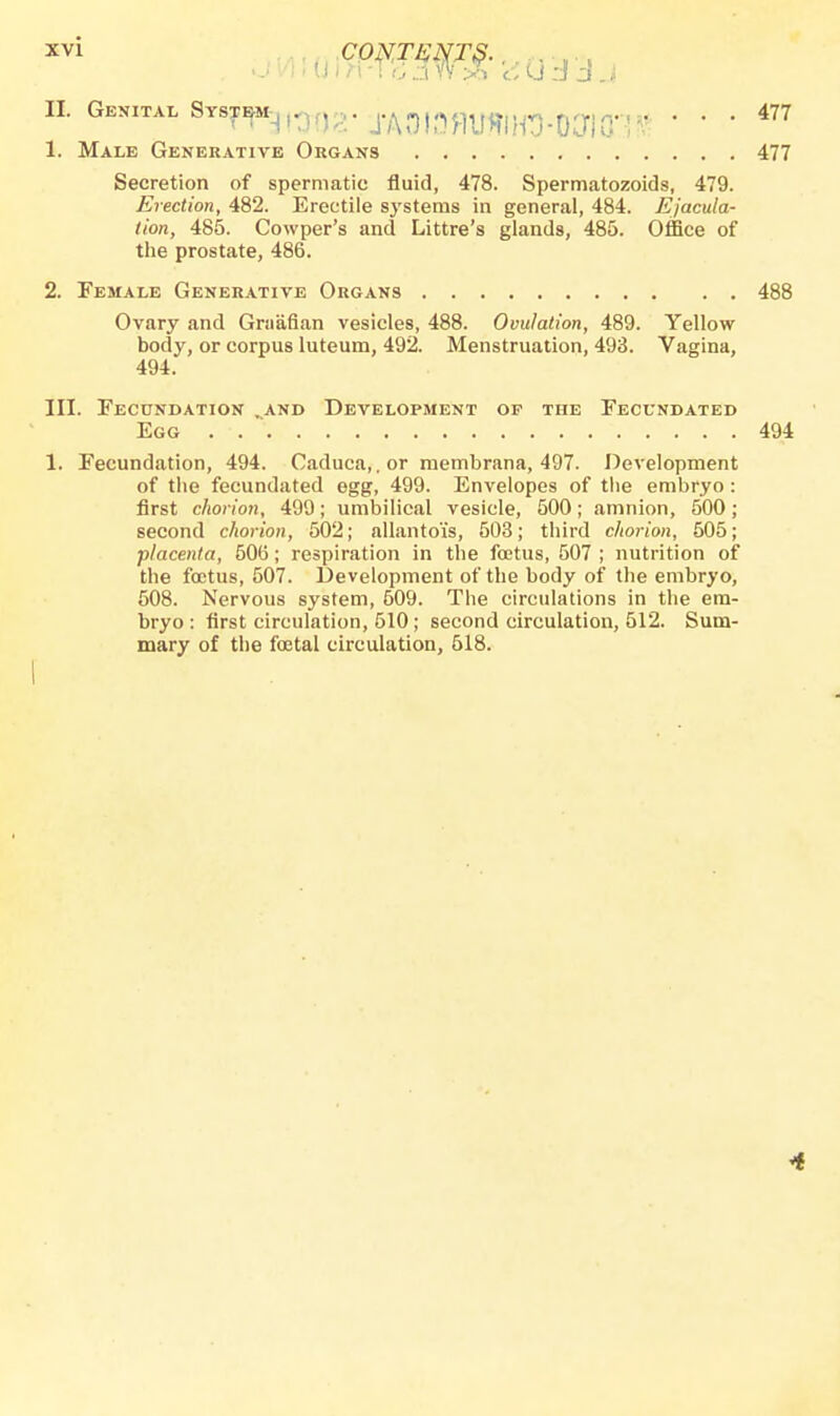 * a-w» ■<^rao2' ■jMrnrnm-mm • ■ • 477 1. Male Generative Organs 477 Secretion of spermatic fluid, 478. Spermatozoids, 479. Erection, 482. Erectile systems in general, 484. Ejacula- tion, 485. Cowper's and Littre's glands, 485. Office of the prostate, 486. 2. Female Generative Organs 488 Ovary and Graafian vesicles, 488. Ovulation, 489. Yellow body, or corpus luteum, 492. Menstruation, 493. Vagina, 494. III. Fecundation and Development op the Fecundated Egg . 494 1. Fecundation, 494. Caduca,.or membrana, 497. Development of the fecundated egg, 499. Envelopes of the embryo: first chorion, 499; umbilical vesicle, 500; amnion, 500; second chorion, 502; allanto'is, 503; third chorion, 505; placenta, 506; respiration in the foetus, 507 ; nutrition of the fcetus, 507. Development of the body of the embryo, 508. Nervous system, 609. The circulations in the em- bryo: first circulation, 510; second circulation, 512. Sum- mary of the foetal circulation, 518. 4
