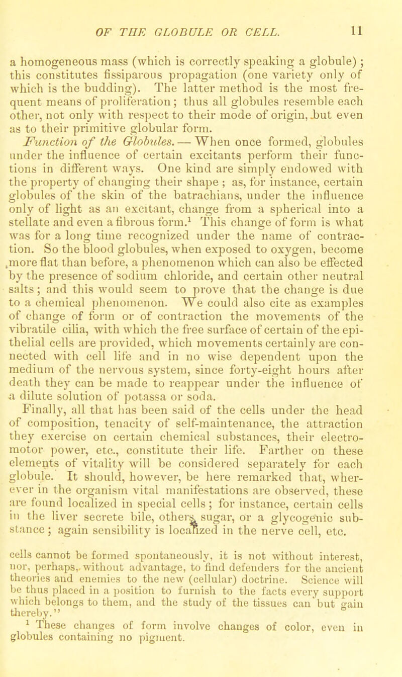 a homogeneous mass (which is correctly speaking a globule); this constitutes fissiparous propagation (one variety only of which is the budding). The latter method is the most fre- quent means of proliferation ; thus all globules resemble each other, not only with respect to their mode of origin, .but even as to their primitive globular form. Function of the Globules. — When once formed, globules under the influence of certain excitants perform their func- tions in different ways. One kind are simply endowed with the property of changing their shape ; as, for instance, certain globules of the skin of the batrachians, under the influence only of light as an excitant, change from a spherical into a stellate and even a fibrous form.1 This change of form is what was for a Ions: time recognized under the name of contrac- tion. So the blood globules, when exposed to oxygen, become .more flat than before, a phenomenon which can also be effected by the presence of sodium chloride, and certain other neutral salts; and this would seem to prove that the change is due to a chemical phenomenon. We could also cite as examples of change of form or of contraction the movements of the vibratile cilia, with which the free surface of certain of the epi- thelial cells are provided, which movements certainly are con- nected with cell life and in no wise dependent upon the medium of the nervous system, since forty-eight hours after death they can be made to reappear under the influence of a dilute solution of potassa or soda. Finally, all that has been said of the cells under the head of composition, tenacity of self-maintenance, the attraction they exercise on certain chemical substances, their electro- motor power, etc., constitute their life. Farther on these elements of vitality will be considered separately for each globule. It should, however, be here remarked that, wher- ever in the organism vital manifestations are observed, these are found localized in special cells; for instance, certain cells in the liver secrete bile, others sugar, or a glycogenic sub- stance ; again sensibility is localized in the nerve cell, etc. cells cannot be formed spontaneously, it is not without interest, nor, perhaps,, without advantage, to find defenders for the ancient theories and enemies to the new (cellular) doctrine. Science will be thus placed in a position to furnish to the facts every support which belongs to them, and the study of the tissues can'but gain thereby. 1 These changes of form involve changes of color, even in globules containing no pigment.
