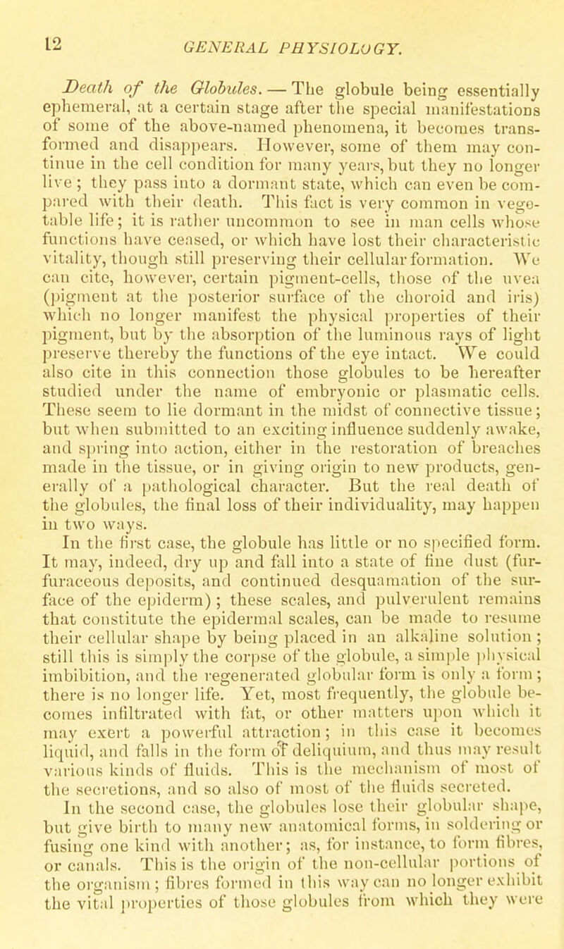 Death of the Globules. — The globule being essentially ephemeral, at a certain stage after the special manifestations of some of the above-named phenomena, it becomes trans- formed and disappears. However, some of them may con- tinue in the cell condition for many years, but they no longer live ; they pass into a dormant state, which can even be com- pared with their death. This fact is very common in vege- table life; it is rather uncommon to see in man cells whose functions have ceased, or which have lost their characteristic vitality, though still preserving their cellular formation. We can cite, however, certain pigment-cells, those of the uvea (pigment at the posterior surface of the choroid and iris) which no longer manifest the physical properties of their pigment, but by the absorption of the luminous rays of light preserve thereby the functions of the eye intact. We could also cite in this connection those globules to be hereafter studied under the name of embryonic or plasmatic cells. These seem to lie dormant in the midst of connective tissue; but when submitted to an exciting influence suddenly awake, and spring into action, either in the restoration of breaches made in the tissue, or in giving origin to new products, gen- erally of a pathological character. But the real death of the globules, the final loss of their individuality, may happen in two ways. In the first case, the globule has little or no specified form. It may, indeed, dry up and fall into a state of fine dust (fur- furaceous deposits, and continued desquamation of the sur- face of the epiderm); these scales, and pulverulent remains that constitute the epidermal scales, can be made to resume their cellular shape by being placed in an alkaline solution ; still this is simply the corpse of the globule, a simple physical imbibition, and the regenerated globular form is only a form; there is no longer life. Yet, most frequently, the globule be- comes infiltrated with fat, or other matters upon which it may exert a powerful attraction ; in this case it becomes liquid, and talis in the form o'f deliquium, and thus may result various kinds of fluids. This is the mechanism of most of the secretions, and so also of most of the fluids secreted. In the second case, the globules lose their globular shape, but give birth to many new anatomical forms, in soldering or fusing one kind with another; as, for instance, to form fibres, or canals. This is the origin of the non-cellular portions of the organism; fibres formed in this way can no longer exhibit the vital properties of those globules from which they were