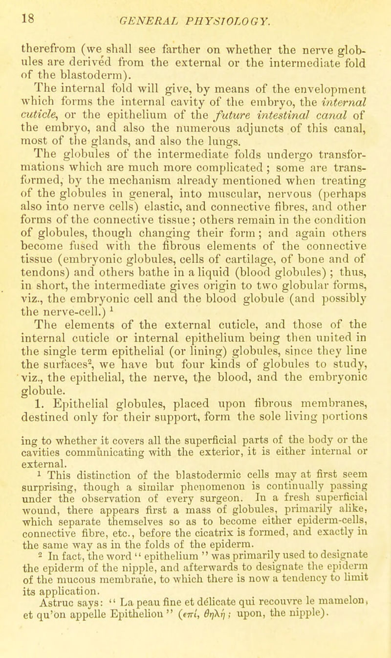 therefrom (we shall see farther on whether the nerve glob- ules are derived from the external or the intermediate fold of the blastoderm). The internal fold will give, by means of the envelopment which forms the internal cavity of the embryo, the internal cuticle, or the epithelium of the future intestinal canal of the embryo, and also the numerous adjuncts of this canal, most of the glands, and also the lungs. The globules of the intermediate folds undergo transfor- mations which are much more complicated; some are trans- formed, by the mechanism already mentioned when treating of the globules in general, into muscular, nervous (perhaps also into nerve cells) elastic, and connective fibres, and other forms of the connective tissue; others remain in the condition of globules, though changing their form; and again others become fused with the fibrous elements of the connective tissue (embryonic globules, cells of cartilage, of bone and of tendons) and others bathe in a liquid (blood globules) ; thus, in short, the intermediate gives origin to two globular forms, viz., the embryonic cell and the blood globule (and possibly the nerve-cell.) 1 The elements of the external cuticle, and those of the internal cuticle or internal epithelium being then united in the single term epithelial (or lining) globules, since they line the surfaces2, we have but four kinds of globules to study, viz., the epithelial, the nerve, the blood, and the embryonic globule. 1. Epithelial globules, placed upon fibrous membranes, destined only for their support, form the sole living portions ing to whether it covers all the superficial parts of the body or the cavities communicating with the exterior, it is either internal or external. 1 This distinction of the blastodermic cells may at first seem surprising, though a similar phenomenon is continually passing under the observation of every surgeon. In a fresh superficial wound, there appears first a mass of globules, primarily alike, which separate themselves so as to become either epiderm-cells, connective fibre, etc., before the cicatrix is formed, and exactly in the same way as in the folds of the epiderm. 2 In fact, the word epithelium was primarily used to designate the epiderm of the nipple, and afterwards to designate the epiderm of the mucous membrane, to which there is now a tendency to limit its application. Astruc says: La peau fine et delicate qui recouvre le mamelon, et qu'on appelle Epitheliou (mi, drjkl); upon, the nipple).