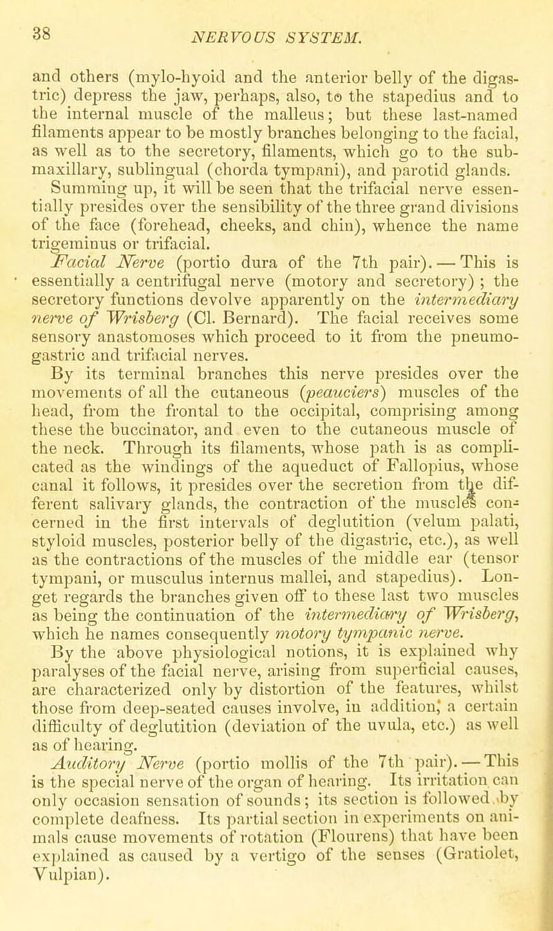 and others (mylohyoid and the anterior belly of the digas- tric) depress the jaw, perhaps, also, to the stapedius and to the internal muscle of the malleus; but these last-named filaments appear to be mostly branches belonging to the facial, as well as to the secretory, filaments, which go to the sub- maxillary, sublingual (chorda tympani), and parotid glands. Summing up, it will be seen that the trifacial nerve essen- tially presides over the sensibility of the three grand divisions of the face (forehead, cheeks, and chin), whence the name trigeminus or trifacial. Facial Nerve (portio dura of the 7th pair). — This is essentially a centrifugal nerve (motory and secretory) ; the secretory functions devolve apparently on the intermediary nerve of Wrisberg (CI. Bernard). The facial receives some sensory anastomoses which proceed to it from the pneumo- gastric and trifacial nerves. By its terminal branches this nerve presides over the movements of all the cutaneous (peauciers) muscles of the head, from the frontal to the occipital, comprising among these the buccinator, and even to the cutaneous muscle of the neck. Through its filaments, whose path is as compli- cated as the windings of the aqueduct of Fallopius, whose canal it follows, it presides over the secretion from the dif- ferent salivary glands, the contraction of the muscles con-: cerned in the first intervals of deglutition (velum palati, styloid muscles, posterior belly of the digastric, etc.), as well as the contractions of the muscles of the middle ear (tensor tympani, or musculus internus mallei, and stapedius). Lon- get regards the branches given off to these last two muscles as being the continuation of the intermediary of Wrisberg, which he names consequently motory tympanic nerve. By the above physiological notions, it is explained why paralyses of the facial nerve, arising from superficial causes, are characterized only by distortion of the features, whilst those from deep>-seated causes involve, in addition,' a certain difficulty of deglutition (deviation of the uvula, etc.) as well as of hearing. Auditory Nerve (poi-tio mollis of the 7th pair). —This is the special nerve of the organ of hearing. Its irritation can only occasion sensation of sounds; its section is followed.>by complete deafness. Its partial section in experiments on ani- mals cause movements of rotation (Flourens) that have been explained as caused by a vertigo of the senses (Gratiolet, Vulpian).