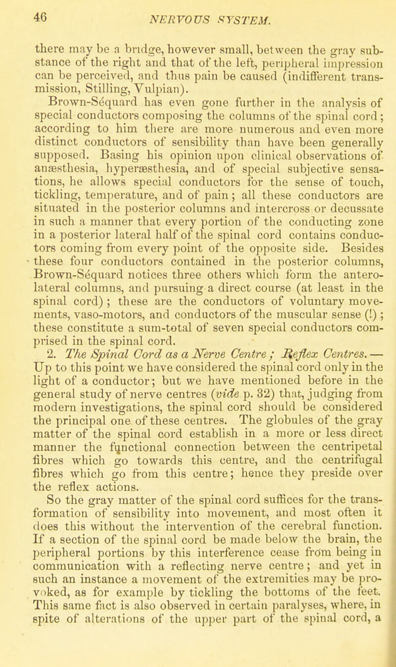 there may be a bridge, however small, between the gray sub- stance of the right and that of the left, peripheral impression can be perceived, and thus pain be caused (indifferent trans- mission, Stilling, Vulpian). Brown-Sequard has even gone further in the analysis of special conductors composing the columns of the spinal cord; according to him there are more numerous and even more distinct conductors of sensibility than have been generally supposed. Basing his opinion upon clinical observations of anaesthesia, hyperaesthesia, and of special subjective sensa- tions, he allows special conductors for the sense of touch, tickling, temperature, and of pain; all these conductors are situated in the posterior columns and intercross or decussate in such a manner that every portion of the conducting zone in a posterior lateral half of the spinal cord contains conduc- tors coming from every point of the opposite side. Besides these four conductors contained in the posterior columns, Brown-Sequard notices three others which form the antero- lateral columns, and pursuing a direct course (at least in the sjDinal cord) ; these are the conductors of voluntary move- ments, vaso-motors, and conductors of the muscular sense (!); these constitute a sum-total of seven special conductors com- prised in the spinal cord. 2. The Spinal Cord as a Nerve Centre ; Reflex Centres. — Up to this point we have considered the spinal cord only in the light of a conductor; but we have mentioned before in the general study of nerve centres (vide p. 32) that, judging from modern investigations, the spinal cord should be considered the principal one of these centres. The globules of the gray matter of the spinal cord establish in a more or less direct manner the functional connection between the centripetal fibres which go towards this centre, and the centrifugal fibres which go from this centre; hence they preside over the reflex actions. So the gray matter of the spinal cord suffices for the trans- formation of sensibility into movement, and most often it does this without the intervention of the cerebral function. If a section of the spinal cord be made below the brain, the peripheral portions by this interference cease from being in communication with a reflecting nerve centre; and yet in such an instance a movement of the extremities may be pro- voked, as for example by tickling the bottoms of the feet. This same fact is also observed in certain paralyses, where, in spite of alterations of the upper part of the spinal cord, a