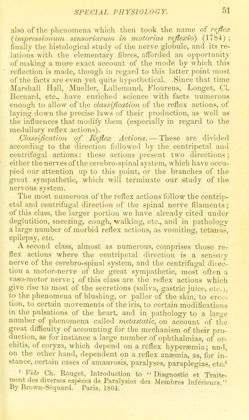 also of the phenomena which then took the name of reflex (impressionum sensoriarum in motorias reflexid) (1784) ; finally the histological study of the nerve globule, and its re- lations with the elementary fibres, afforded an opportunity of making a more exact account of the mode by which this reflection is made, though in regard to this latter point most of the facts are even yet quite hypothetical. Since that time Marshall Hall, Mueller, Lallemand, Flourens, Longet, CI. Bernard, etc., have enriched science with facts numerous enough to allow of the classification of the reflex actions, of laying down the precise laws of their production, as well as the influences that modify them (especially in regard to the medullary reflex actions). Classification of Reflex Actions. — These are divided according to the direction followed by the centripetal and centrifugal actions: these actions present two directions; either the nerves of the cerebro-spinal system, which have occu- pied our attention up to this point, or the branches of the great sympathetic, which will terminate our study of the nervous system. The most numerous of the reflex actions follow the centrip- etal and centrifugal direction of the spinal nerve filaments; of this class, the larger portion we have already cited under deglutition, sneezing, cough, walking, etc., and in pathology a large number of morbid reflex actions, as vomiting, tetanus, epilepsy, etc. A second class, almost as numerous, comprises those re- flex actions where the centripetal direction is a sensory nerve of the cerebro-spinal system, and the centrifugal diiec- tion a motor-nerve of the great sympathetic, most often a vaso-motor nerve; of this class are the reflex actions which give rise to most of the secretions (saliva, gastric juice, etc.), to the phenomena of blushing, or pallor of the skin, to eiw- tion, to certain movements of the iris, to certain modifications in the pulsations of the heart, and in pathology to a large number of phenomena called metastatic, on account of the great difficulty of accounting for the mechanism of their pro- duction, as for instance a large number of ophthalmias, of or- chitis, of coryza, which depend on a reflex hyperaemia; and, on the other hand, dependent on a reflex anaemia, as, for in- stance, certain cases of amaurosis, paralyses, paraplegias, etc.1 1 Vide Ch. Rouget, Introduction to Diagnostic et Traite- raent des diverses especes de Paralysies des Membres Iiifdrieurs By Brown-Sfequard. Paris, 18(34.