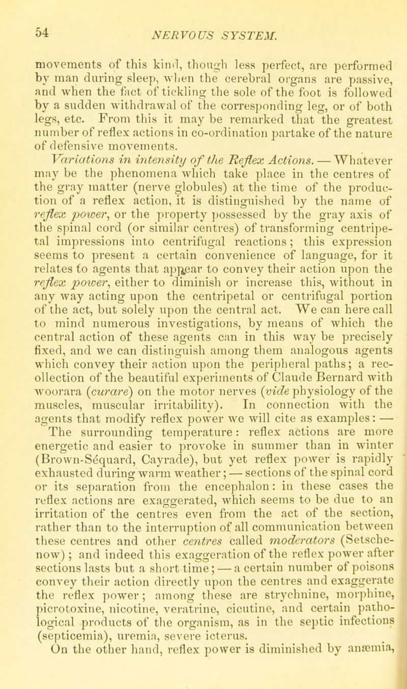 movements of this kind, though less perfect, are performed by man during sleep, when the cerebral organs are passive, and when the fact of tickling the sole of the foot is followed by a sudden withdrawal of the corresponding leg, or of both legs, etc. From this it may be remarked that the greatest number of reflex actions in co-ordination partake of the nature of defensive movements. Variations in intensity of the Reflex Actions. — Whatever may be the phenomena which take place in the centres of the gray matter (nerve globules) at the time of the produc- tion of a reflex action, it is distinguished by the name of reflex power, or the property possessed by the gray axis of the spinal cord (or similar centres) of transforming centripe- tal impressions into centrifugal reactions; this expression seems to present a certain convenience of language, for it relates to agents that appear to convey their action upon the reflex power, either to diminish or increase this, without in any way acting upon the centripetal or centrifugal portion of the act, but solely upon the central act. We can here call to mind numerous investigations, by means of which the central action of these agents can in this way be precisely fixed, and we can distinguish among them analogous agents which convey their action upon the peripheral paths; a rec- ollection of the beautiful experiments of Claude Bernard with woorara (curare) on the motor nerves (vide physiology of the muscles, muscular irritability). In connection with the agents that modify reflex power we will cite as examples: — The surrounding temperature: reflex actions are more energetic and easier to provoke in summer than in winter (Brown-S^quard, Cayrade), but yet reflex power is rapidly exhausted during warm weather; — sections of the spinal cord or its separation from the encephalon: in these cases the reflex actions are exaggerated, which seems to be due to an irritation of the centres even from the act of the section, rather than to the interruption of all communication between these centres and other centres called moderators (Setsche- now); and indeed this exaggeration of the reflex power after j sections lasts but a short time; — a certain number of poisons convey their action directly upon the centres and exaggerate the reflex power; among these are strychnine, morphine, picrotoxine, nicotine, veratrine, cicutine, and certain patho- logical products of the organism, as in the septic infections (septicemia), uremia, severe icterus. On the other hand, reflex power is diminished by ansemia,