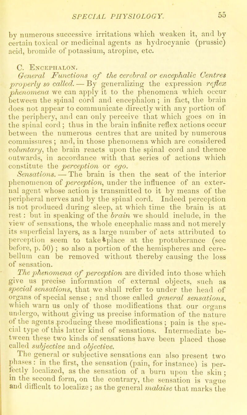 by numerous successive irritations which weaken it, and by certain toxical or medicinal agents as hydrocyanic (prussic) acid, bromide of potassium, atropine, etc. C. Encephalox. General Functions of the cerebral or encephalic Centres properly so called. — By generalizing the expression reflex phenomena we can apply it to the phenomena which occur between the spinal cord and encephalon ; in fact, the brain does not appear to communicate directly with any portion of the periphery, and can only perceive that which goes on in the spinal cord ; thus in the brain infinite reflex actions occur between the numerous centres that are united by numerous commissures ; and, in those phenomena which are considered voluntary, the brain reacts upon the spinal cord and thence outwards, in accordance with that series of actions winch constitute the perception or ego. Sensations. — The brain is then the seat of the interior phenomenon of perception, under the influence of an exter- nal agent whose action is transmitted to it by means of the peripheral nerves and by the spinal cord. Indeed perception is not produced during sleep, at which time the brain is at rest: but in speaking of the brain we should include, in the view of sensations, the whole encephalic mass and not merely its superficial layers, as a large number of acts attributed to perception seem to takefcplace at the protuberance (see before, p. 50) ; so also a portion of the hemispheres and cere- bellum can be removed without thereby causing the loss of sensation. The phenomena of perception are divided into those which give us precise information of external objects, such as special sensations, that we shall refer to under the head of organs of special sense ; and those called general sensations, which warn us only of those modifications that our organs undergo, without giving us precise information of the nature of the agents .producing these modifications; pain is the spe- cial type of this latter kind of sensations. Intermediate be- tween these two kinds of sensations have been placed those called subjective and objective. The general or subjective sensations can also present two phases: in the first, the sensation (pain, for instance) is per- fectly localized, as the sensation of a burn upon the skin ; in the second form, on the contrary, the sensation is vague and difficult to localize; as the general malaise that marks the