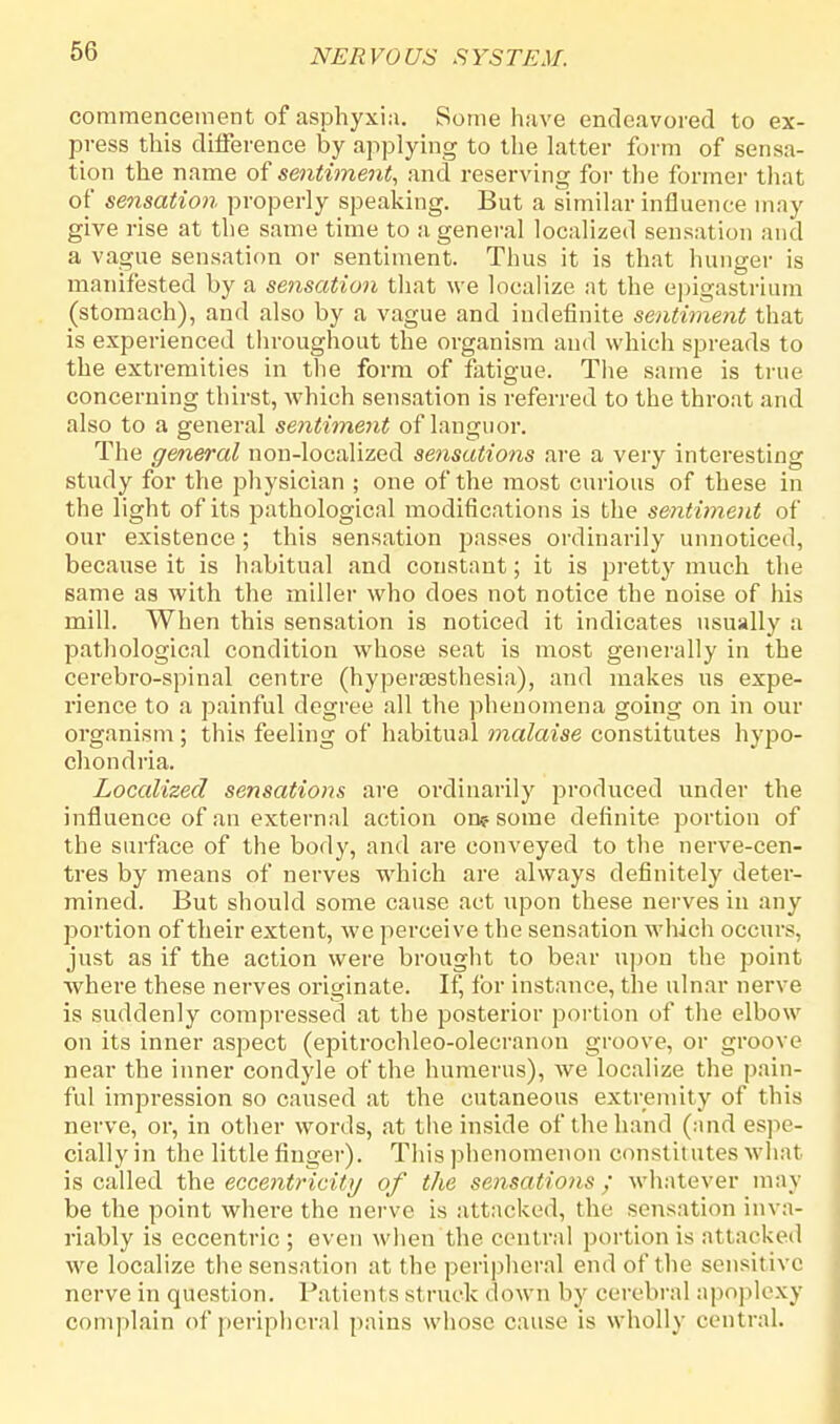 commencement of asphyxia. Some have endeavored to ex- press this difference by applying to the latter form of sensa- tion the name of sentiment, and reserving for the former that of sensation properly speaking. But a similar influence may give rise at the same time to a general localized sensation and a vague sensation or sentiment. Thus it is that hunger is manifested by a sensation that we localize at the epigastrium (stomach), and also by a vague and indefinite sentiment that is experienced throughout the organism and which spreads to the extremities in the form of fatigue. The same is true concerning thirst, which sensation is referred to the throat and also to a general sentiment of languor. The general non-localized sensations are a very interesting study for the physician ; one of the most curious of these in the light of its pathological modifications is the sentiment of our existence ; this sensation passes ordinarily unnoticed, because it is habitual and constant; it is pretty much the same as with the miller who does not notice the noise of his mill. When this sensation is noticed it indicates usually a pathological condition whose seat is most generally in the cerebro-spinal centre (hyperaesthesia), and makes us expe- rience to a painful degree all the phenomena going on in our organism ; this feeling of habitual malaise constitutes hypo- chondria. Localized sensations are ordinarily produced under the influence of an external action on? some definite portion of the surface of the body, and are conveyed to the nerve-cen- tres by means of nerves which are always definitely deter- mined. But should some cause act upon these nerves in any portion of their extent, we perceive the sensation which occurs, just as if the action were brought to bear upon the point where these nerves originate. If, for instance, the ulnar nerve is suddenly compressed at the posterior portion of the elbow on its inner aspect (epitrochleo-olecranon groove, or groove near the inner condyle of the humerus), we localize the pain- ful impression so caused at the cutaneous extremity of this nerve, or, in other words, at the inside of the hand (and espe- cially in the little finger). This phenomenon constitutes what is called the eccentricity of the sensations; whatever may be the point where the nerve is attacked, the sensation inva- riably is eccentric ; even when the central portion is attacked we localize the sensation at the peripheral end of the sensitive nerve in question. Patients st ruck dow n by cerebral apoplexy complain of peripheral pains whose cause is wholly central.