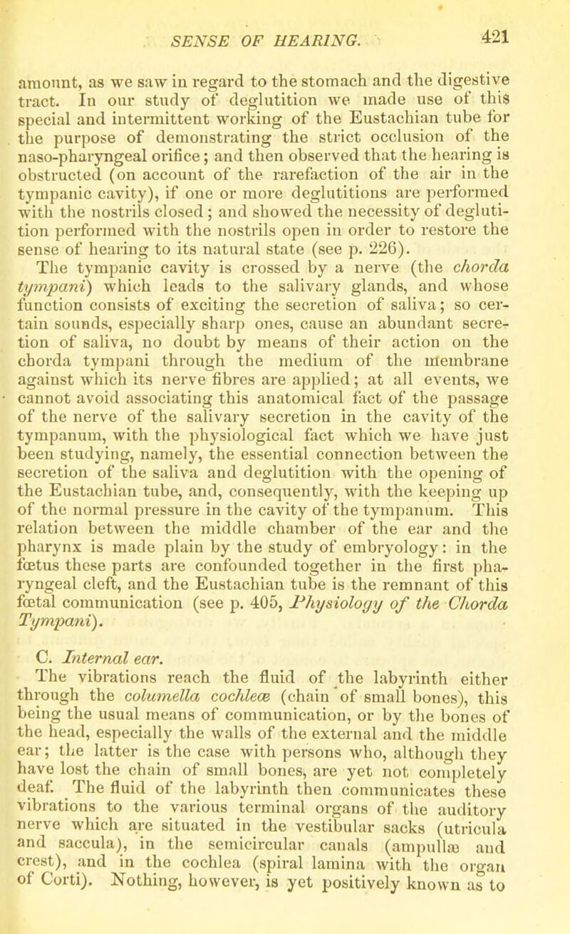 4 SENSE OF HEARING. 421 amount, as we saw in regard to the stomach and the digestive tract. In our study of deglutition we made use of this special and intermittent working of the Eustachian tube for the purpose of demonstrating the strict occlusion of the naso-pharyngeal orifice; and then observed that the hearing is obstructed (on account of the rarefaction of the air in the tympanic cavity), if one or more deglutitions are performed with the nostrils closed; and showed the necessity of degluti- tion performed with the nostrils open in order to restore the sense of hearing to its natural state (see p. 226). The tympanic cavity is crossed by a nerve (the chorda tympani) which leads to the salivary glands, and whose function consists of exciting the secretion of saliva; so cer- tain sounds, especially sharp ones, cause an abundant secre- tion of saliva, no doubt by means of their action on the chorda tympani through the medium of the membrane against which its nerve fibres are applied; at all events, we cannot avoid associating this anatomical fact of the passage of the nerve of the salivary secretion in the cavity of the tympanum, with the physiological fact which we have just been studying, namely, the essential connection between the secretion of the saliva and deglutition with the opening of the Eustachian tube, and, consequently, with the keeping up of the normal pressure in the cavity of the tympanum. This relation between the middle chamber of the ear and the pharynx is made plain by the study of embryology: in the foetus these parts are confounded together in the first pha- ryngeal cleft, and the Eustachian tube is the remnant of this foetal communication (see p. 405, Physiology of the Chorda Tympani). C. Internal ear. The vibrations reach the fluid of the labyrinth either through the columella cochlea} (chain of small bones), this being the usual means of communication, or by the bones of the head, especially the walls of the external and the middle ear; the latter is the case with persons who, although they have lost the chain of small bones, are yet not completely deaf The fluid of the labyrinth then communicates these vibrations to the various terminal organs of the auditory nerve which are situated in the vestibular sacks (utricula and saccula), in the semicircular canals (ampullae and crest), and in the cochlea (spiral lamina with the organ of Corti). Nothing, however, is yet positively known as to