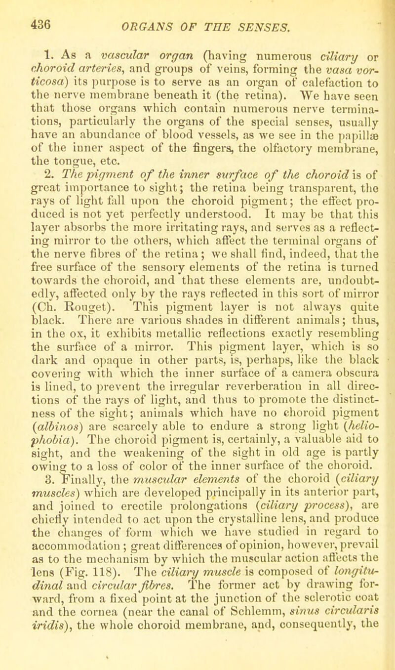 1. As a vascular organ (having numerous ciliary or choroid arteries, and groups of veins, forming the vasa vor~ ticosa) its purpose is to serve as an organ of calefaction to the nerve membrane beneath it (the retina). We have seen that those organs which contain numerous nerve termina- tions, particularly the organs of the special senses, usually have an abundance of blood vessels, as we see in the papilla of the inner aspect of the fingers, the olfactory membrane, the tongue, etc. 2. The pigment of the inner surface of the choroid is of great importance to sight; the retina being transparent, the rays of light fall upon the choroid pigment; the effect pro- duced is not yet perfectly understood. It may be that this layer absorbs the more irritating rays, and serves as a reflect- ing mirror to the others, which affect the terminal organs of the nerve fibres of the retina; we shall find, indeed, that the free surface of the sensory elements of the retina is turned towards the choroid, and that these elements are, undoubt- edly, affected only by the rays reflected in this sort of mirror (Ch. Rouget). This pigment layer is not always quite black. There are various shades in different animals; thus, in the ox, it exhibits metallic reflections exactly resembling the surface of a mirror. This pigment layer, which is so dark and opaque in other parts, is, perhaps, like the black covering with which the inner surface of a camera obscura is lined, to prevent the irregular reverberation in all direc- tions of the rays of light, and thus to promote the distinct- ness of the sight; animals which have no choroid pigment {albinos) are scarcely able to endure a strong light {helio- phobia). The choroid pigment is, certainly, a valuable aid to sight, and the weakening of the sight in old age is partly owing to a loss of color of the inner surface of the choroid. 3. Finally, the muscular elements of the choroid {ciliary muscles) which are developed principally in its anterior part, and joined to erectile prolongations {ciliary process), are chiefly intended to act upon the crystalline lens, and produce the changes of form which we have studied in regard to accommodation ; great differences of opinion, however, prevail as to the mechanism by which the muscular action affects the lens (Fig. 118). The ciliary muscle is composed of longitu- dinal and circular fibres. The former act by drawing for- ward, from a fixed point at the junction of the sclerotic coat and the cornea (near the canal of Schlemm, sinus circularis iridis), the whole choroid membrane, and, consequently, the