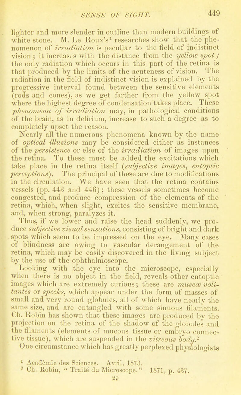 lighter and more slender in outline than modern buildings of white stone. H. Le Ronx's1 researches show that the phe- nomenon of irradiation is peculiar to the field of indistinct vision ; it increases with the distance from the yellow spot; the only radiation which occurs in this part of the retina is that produced by the limits of the acuteness of vision. The radiation in the field of indistinct vision is explained by the progressive interval found between the sensitive elements (rods and cones), as we get farther from the yellow spot where the highest degree of condensation takes place. These phenomena of irradiation may, in pathological conditions of the brain, as in delirium, increase to such a degree as to completely upset the reason. Nearly all the numerous phenomena known by the name of optical illusions may be considered either as instances of the persistence or else of the irradiation of images upon the retina. To these must be added the excitations which take place in the retina itself {subjective images, entoptic perceptions). The principal of these are due to modifications in the circulation. We have seen that the retina contains vessels (pp. 443 and 446); these vessels sometimes become congested, and produce compression of the elements of the retina, which, when slight, excites the sensitive membrane, and, when strong, paralyzes it. Thus, if we lower and raise the head suddenly, we pro- duce subjective visual sensations, consisting of bright and dark spots which seem to be impressed on the eye. Many cases of blindness are owing to vascular derangement of the retina, which may be easily discovered in the living subject by the use of the ophthalmoscope. Looking with the eye into the microscope, especially when there is no object in the field, reveals other entoptic images which are extremely curious; these are miiscai voli- tantes or specks, which appear under the form of masses of small and very round globules, all of which have nearly the same size, and are entangled with some sinuous filaments. Ch. Robin has shown that these images are produced by the projection on the retina of the shadow of the globules and the filaments (elements of mucous tissue or embryo connec- tive tissue), which are suspended in the vitreous body? One circumstance which has greatly perplexed physiologists 1 Aca<36mie des Sciences. Avril, 1873. 3 Ch. Robin,  Traite du Microscope. 1871, p. 437. 29