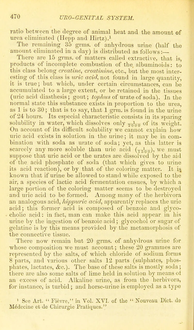 ratio between the degree of animal heat and the amount of urea eliminated (Hepp and Hirtz).1 The remaining 35 grms. of anhydrous urine (half the amount eliminated in a day) is distributed as follows:— There are 15 grms. of matters called extractive, that is, products of incomplete combustion of the albuminoids: to this class belong creatine, creatinine, etc., but the most inter- esting of this class is uric acid, not found in large quantity, it is true; but which, under certain circumstances, can be accumulated to a large extent, or be retained in the tissues (uric acid diasthesis; gout; tophus of urate of soda). In the normal state this substance exists in proportion to the urea, as 1 is to 30; that is to say, that 1 grra. is found in the urine of 24 hours. Its especial characteristic consists in its sparing solubility in water, which dissolves only ^tsW of its weight. On account of its difficult solubility we cannot explain how uric acid exists in solution in the urine; it may be in com- bination Avith soda as urate of soda; yet, as this latter is scarcely any more soluble than uric acid (t^V<t)' Ave must suppose that uric acid or the urates are dissolved by the aid of the acid phosphate of soda (that which gives to urine its acid reaction), or by that of the coloring matter. It is, known that if urine be allowed to stand while exposed to the air, a species of lactic acid fermentation ensues, by which a large j^ortion of the coloring matter seems to be destroyed and uric acid to be formed. Among many of the herbivora an analogous acid, hippuric acid, apparently replaces the uric acid; this former acid is composed of benzoic and glyco- cholic acid: in fact, man can make this acid appear in his urine by the ingestion of benzoic acid; glycochol or sugar of gelatine is by this means provided by the metamorphosis of the connective tissue. There now remain but 20 grms. of anhydrous urine for whose composition we must account; these 20 grammes are represented by the salts, of which chloride of sodium forms 8 parts, and various other salts 12 parts (sulphates, phos- phates, lactates, &c). The base of these salts is mostly soda ; there are also some salts of lime held in solution by means of an excess of acid. Alkaline urine, as from the herbivora, for instance, is turbid; and horse-urine is employed as a type 1 See Art.  Fiovre, in Vol. XVI. of the  Nouvcau Diet, do M6dccine et de Chirurgie Pratiques.