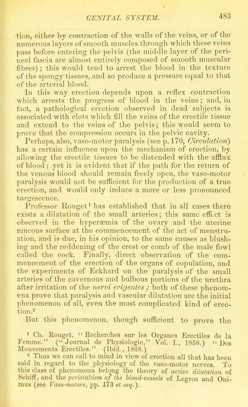 tion, either by contraction of the walls of the veins, or of the numerous layers of smooth muscles through which these veins pass before entering the pelvis (the middle layer of the peri- neal fascia are almost entirely composed of smooth muscular fibres); this would tend to arrest the blood in the texture of the spongy tissues, and so produce a pressure equal to that of the arterial blood. In this way erection depends upon a reflex contraction which arrests the progress of blood in the veins; and, in fact, a pathological erection observed in dead subjects is associated with clots which fill the veins of the erectile tissue and extend to the veins of the pelvis; this would seem to prove that the compression occurs in the pelvic cavity. Perhaps, also, vaso-motor paralysis (see p. 170, Circulation) has a certain influence upon the mechanism of erection, by allowing the erectile tissues to be distended with the afflux of blood; yet it is evident that if the path for the return of the venous blood should remain freely open, the vaso-motor paralysis would not be sufficient for the production of a true erection, and would only induce a more or less pronounced turgescence. Professor Rouget1has established that in all cases there exists a dilatation of the small arteries; this same effect is observed in the hyperemia of the ovary and the uterine mucous surface at the commencement of the act of menstru- ation, and is due, in his opinion, to the same causes as blush- ing and the reddening of the crest or comb of the male fowl called the cock. Finally, direct observation of the com- mencement of the erection of the organs of copulation, and the experiments of Eckhard on the paralysis of the small arteries of the cavernous and bulbous portions of the urethra after irritation of the nervi erigentes ; both of these phenom- ena prove that paralysis and vascular dilatation are the initial phenomenon of all, even the most complicated kind of erec- tion.2 But this phenomenon, though sufficient to prove the 1 Ch. Rouget,  Recherches sur les Organes Erectiles de la Femme. (Journal de Physiologie, Vol. I., 1858.)  Des Mouvements Erectiles. (Ibid., 1868.) 2 Thus we can call to mind in view of erection all that has been said in regard to the physiology of the vaso-motor nerves. To this class of phenomena belong the theory of active dilatation of Schiff, and the peristaltism of the blood-vessels of Legros and Oui- mus (see Vaso-motors, pp. 173 et seq.).