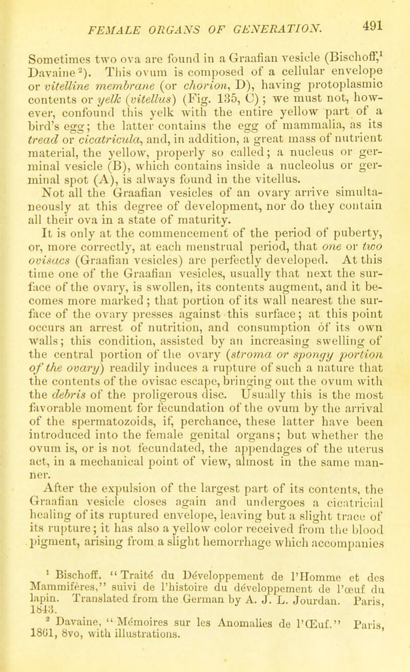 Sometimes two ova are found in a Graafian vesicle (Bischoff,1 Davaine8). This ovum is composed of a cellular envelope or vitelline membrane (or chorion, D), having protoplasmic contents or yelk (yitellus) (Fig. 135, C) ; we must not, how- ever, confound this yelk with the entire yellow part of a bird's egg; the latter contains the egg of mammalia, as its tread or cicatricula, and, in addition, a great mass of nutrient material, the yellow, properly so called; a nucleus or ger- minal vesicle (B), which contains inside a nucleolus or ger- minal spot (A), is always found in the vitellus. Not all the Graafian vesicles of an ovary arrive simulta- neously at this degree of development, nor do they contain all their ova in a state of maturity. It is only at the commencement of the period of puberty, or, more correctly, at each menstrual period, that one or two ovisacs (Graafian vesicles) are perfectly developed. At this time one of the Graafian vesicles, usually that next the sur- face of the ovary, is swollen, its contents augment, and it be- comes more marked ; that portion of its wall nearest the sur- face of the ovary presses against this surface; at this point occurs an arrest of nutrition, and consumption of its own walls; this condition, assisted by an increasing swelling of the central portion of the ovary (stroma or spongy portion of the ovary) readily induces a rupture of such a nature that the contents of the ovisac escape, bringing out the ovum with the debris of the proligerous disc. Usually this is the most favorable moment for fecundation of the ovum by the arrival of the spermatozoids, if, perchance, these latter have been introduced into the female genital organs; but whether the ovum is, or is not fecundated, the appendages of the uterus act, in a mechanical point of view, almost in the same man- ner. After the expulsion of the largest part of its contents, the Graafian vesicle closes again and undergoes a cicatricial healing of its ruptured envelope, leaving but a slight trace of its rupture; it has also a yellow color received from the blood pigment, arising from a slight hemorrhage which accompanies 1 Bischoff.  Traite du Developpement de PHomme ct dcs Mammiferes, suivi de Phistoire du developpemcnt de Pceuf du lapin. Translated from the German by A. J. L. Jourdan. Paris, 1843. 2 Davaine,  Memoires sur les Anomalies de PGEuf. Paris 1801, 8vo, with illustrations.