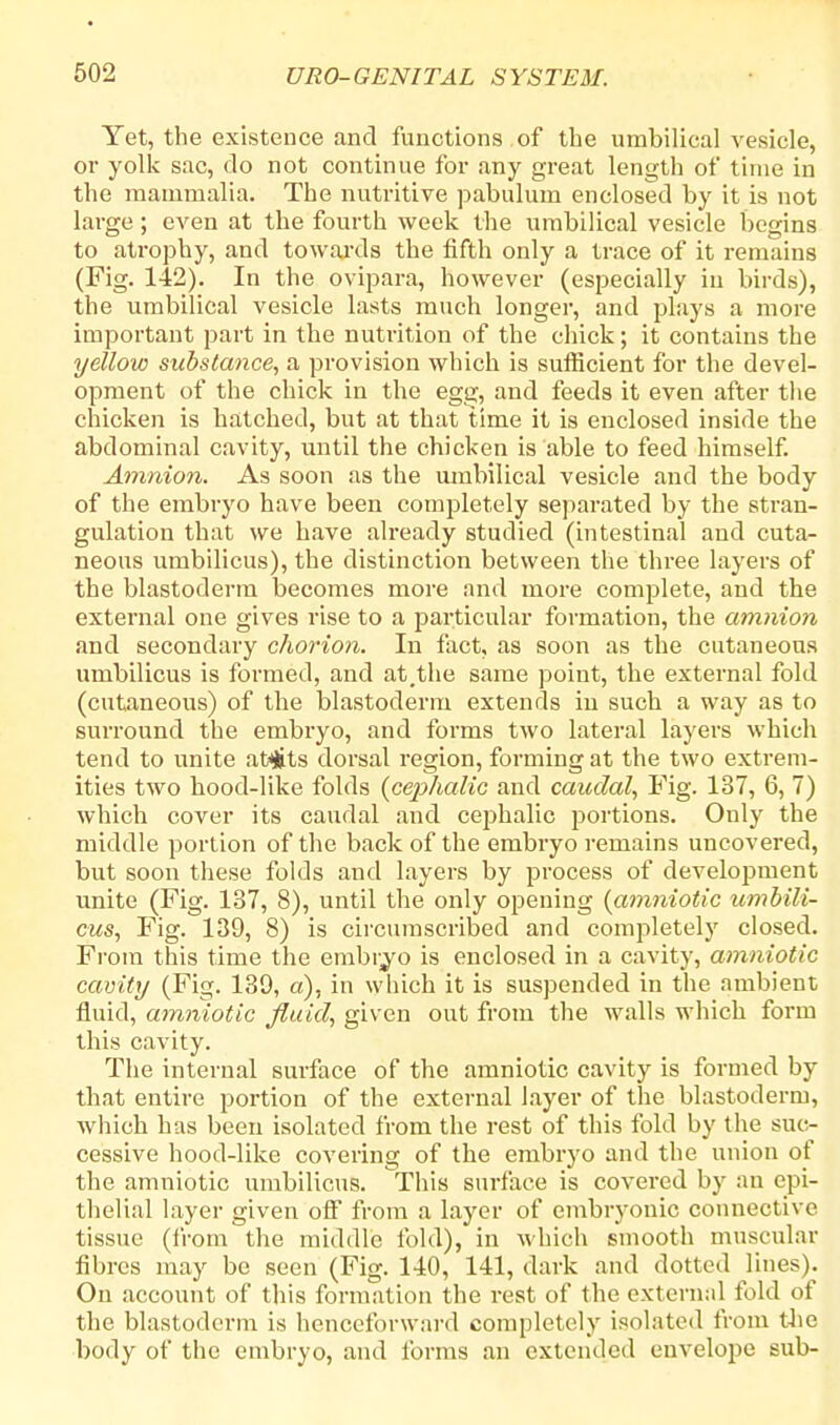 Yet, the existence and functions.of the umbilical vesicle, or yolk sac, do not continue for any great length of time in the mammalia. The nutritive pabulum enclosed by it is not large; even at the fourth week the umbilical vesicle begins to atrophy, and towards the fifth only a trace of it remains (Fig. 142). In the ovipara, however (especially in birds), the umbilical vesicle lasts much longer, and plays a more important part in the nutrition of the chick; it contains the yellow substance, a provision which is sufficient for the devel- opment of the chick in the egg, and feeds it even after the chicken is hatched, but at that time it is enclosed inside the abdominal cavity, until the chicken is able to feed himself. Amnion. As soon as the umbilical vesicle and the body of the embryo have been completely separated by the stran- gulation that we have already studied (intestinal and cuta- neous umbilicus), the distinction between the three layers of the blastoderm becomes more and more complete, and the external one gives rise to a particular formation, the amnion and secondary chorion. In fact, as soon as the cutaneous umbilicus is formed, and at,the same point, the external fold (cutaneous) of the blastoderm extends in such a way as to surround the embryo, and forms two lateral layers which tend to unite atyfcts dorsal region, forming at the two extrem- ities two hood-like folds {cephalic and caudal, Fig. 137, 6, 7) which cover its caudal and cephalic portions. Only the middle portion of the back of the embryo remains uncovered, but soon these folds and layers by process of development unite (Fig. 137, 8), until the only opening {amniotic umbili- cus, Fig. 139, 8) is circumscribed and completely closed. From this time the embryo is enclosed in a cavity, amniotic cavity (Fig. 139, a), in which it is suspended in the ambient fluid, amniotic fluid, given out from the walls which form this cavity. The internal surface of the amniotic cavity is formed by that entire portion of the external layer of the blastoderm, which has been isolated from the rest of this fold by the suc- cessive hood-like covering of the embryo and the union of the amniotic umbilicus. This surface is covered by an epi- thelial layer given off from a layer of embryonic connective tissue (from the middle fold), in which smooth muscular fibres may be seen (Fig. 140, 141, dark and dotted lines). On account of this formation the rest of the external fold of the blastoderm is henceforward completely isolated from the body of the embryo, and forms an extended envelope sub-