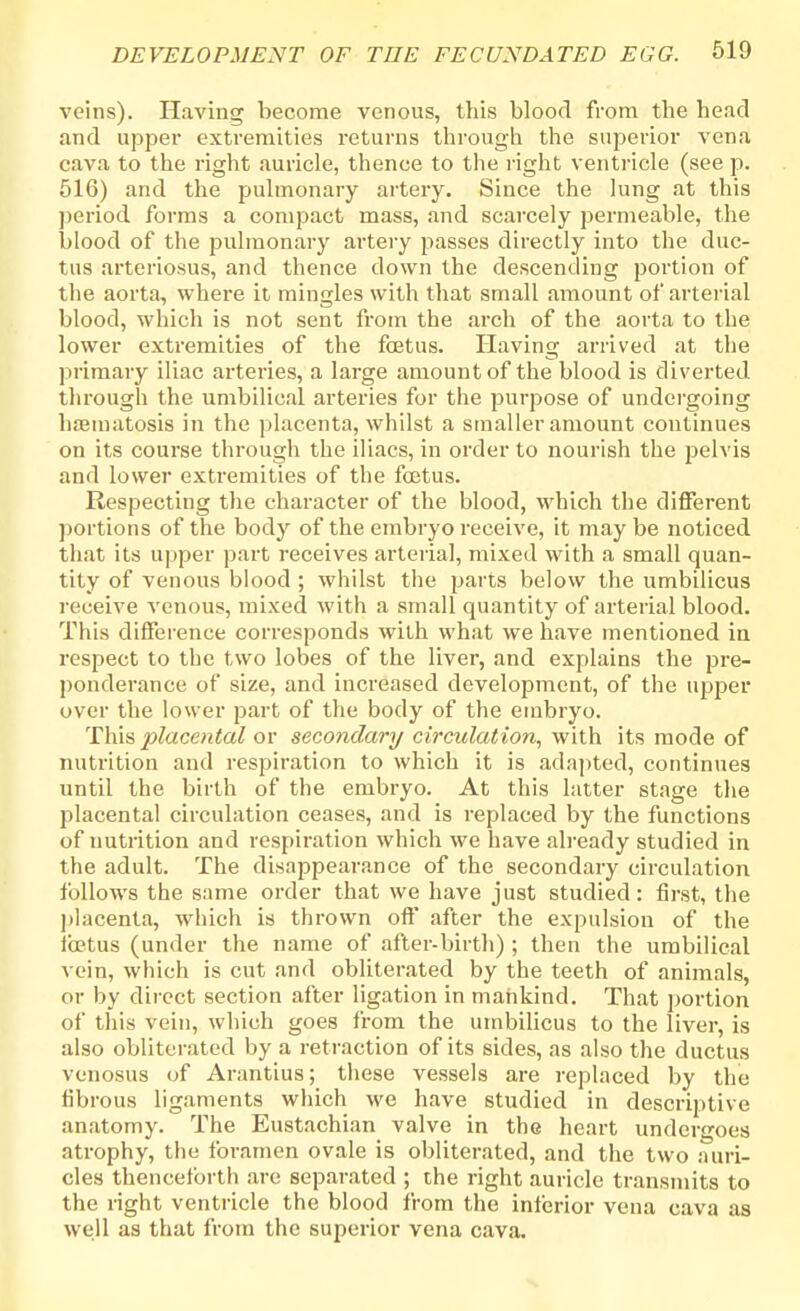 veins). Having become venous, this blood from the head and upper extremities returns through the superior vena cava to the right auricle, thence to the right ventricle (see p. 516) and the pulmonary artery. Since the lung at this period forms a compact mass, and scarcely permeable, the blood of the pulmonary artery passes directly into the duc- tus arteriosus, and thence down the descending portion of the aorta, where it mingles with that small amount of arterial blood, which is not sent from the arch of the aorta to the lower extremities of the fetus. Having arrived at the primary iliac arteries, a large amount of the blood is diverted through the umbilical arteries for the purpose of undergoing hsematosis in the placenta, whilst a smaller amount continues on its course through the iliacs, in order to nourish the jaelvis and lower extremities of the fetus. Respecting the character of the blood, which the different portions of the body of the embryo receive, it may be noticed that its upper part receives arterial, mixed with a small quan- tity of venous blood ; whilst the parts below the umbilicus receive venous, mixed with a small quantity of arterial blood. This difference corresponds with what we have mentioned in respect to tbc two lobes of the liver, and explains the pre- ponderance of size, and increased development, of the upper over the lower part of the body of the embryo. This placental or secondary circulation, with its mode of nutrition and respiration to which it is adapted, continues until the birth of the embryo. At this latter stage the placental circulation ceases, and is replaced by the functions of nutrition and respiration which we have already studied in the adult. The disappearance of the secondary circulation follows the same order that we have just studied: first, the placenta, which is thrown oft* after the expulsion of the fetus (under the name of after-birth) ; then the umbilical vein, which is cut and obliterated by the teeth of animals, or by direct section after ligation in mankind. That portion of this vein, which goes from the umbilicus to the liver, is also obliterated by a retraction of its sides, as also the ductus venosus of Arantius; these vessels are replaced by the fibrous ligaments which we have studied in descriptive anatomy. The Eustachian valve in the heart undergoes atrophy, the foramen ovale is obliterated, and the two auri- cles thenceforth are separated ; the right auricle transmits to the right ventricle the blood from the inferior vena cava as well as that from the superior vena cava.