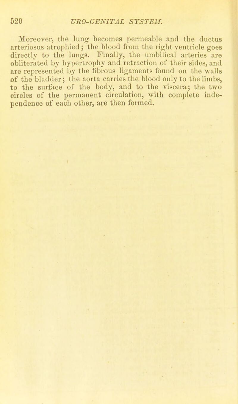 Moreover, the lung becomes permeable and the ductus arteriosus atrophied; the blood from the right ventricle goes directly to the lungs. Finally, the umbilical arteries are obliterated by hypertrophy and retraction of their sides, and are represented by the fibrous ligaments found on the walls of the bladder; the aorta carries the blood only to the limbs, to the surface of the body, and to the viscera; the two circles of the permanent circulation, with complete inde- pendence of each other, are then formed.