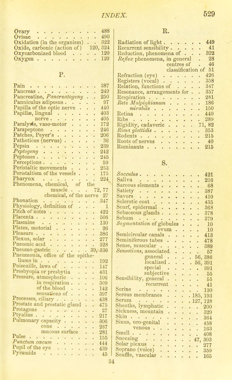 Ovary 488 Ovisac 490 Oxidation (in the organism) . . 322 Oxide, carbonic (action of) 120, 324 Oxycarbonized blood .... 120 Oxygen 129 P. Pain 387 Pancreas 249 Pancreatine, Pancreatogeny . . 250 Panniculus adiposus 97 Papilla of the optic nerve . . . 440 Papillae, lingual 403 nerve 405 Paralyrfs, vaso-motor .... 172 Parapeptone 246 Patches, Peyers 206 Patheticus (nervus) 36 Pepsin 239 Peplogeny 242 Peptones 245 Perceptions 59 Peristaltic movements .... 253 Penstaltism of the vessels . . . 175 Pharynx 224^ Phenomena, chemical, of the muscle ... 72, 77 chemical, of the nerve 27 Phonation 347 Physiology, definition of . . . 1 Pitch of notes 422 Placenta S06 Plasmine 130 Plates, motorial 26 Pleasure 386 Plexus, solar 277 Pneumic acid 328 Pneumo-gastric 39, 336 Pneumonia, office of the epithe- liums in 192 Poiseuille, laws of 147 Presbyopia or presbytia . . . 431 Pressure, atmospheric .... 106 in respiration .... 309 of the blood .... 142 sensations of ... . 397 Processes, ciliary 438 Prostate and prostatic gland . . 475 Protagons ........ 27 Ptyaline 217 Pulmonary capacity 306 cone 287 mucous surface . . 281 Pulse 155 Punctum caecum 444 Pupil of the eye 439 Pyramids . 45 34 E. Radiation of light 449 Recurrent sensibility 41 Reduction, phenomena of . . . 322 Reflex phenomena, in general . 28 centres of . 46 classification of 51 Refraction (eye) 426 Registers (vocal) 358 Relation, functions of .... 347 Resonance, arrangements for . . 357 Respiration 281 Rete Malpighianum 186 mirabile 150 Retina 440 Ribs 289 Rigidity, cadaveric .... 71, 82 Rima gloltidis 353 Rodents 215 Roots of nerves 40 Ruminants 215 s. Sacculus 421 Saliva 216 Sarcous elements G8 Satiety 387 Savors 410 Sclerotic coat 435 Scurf, epidermal 368 Sebaceous glands 378 Sebum 379 Segmentation of globules ... 10 ovum .... 10 Semicircular canals 413 Seminiferous tubes 478 Sense, muscular ...... 389 Sensations, associated .... 57 general .... 56, 386 localized .... 56, 391 special 391 subjective .... 55 Sensibility, general 55 recurrent .... 41 Serine 130 Serous membranes .... 185,193 Serum 127, 128 Sheaths, lymphatic 200 Sickness, mountain 329 Skin 364 Sinus, uro-genital 458 venous 163 Smell 408 Sneezing 47, 303 Solar plexus 277 Soprano (voice) 359 Souffle, vascular 165