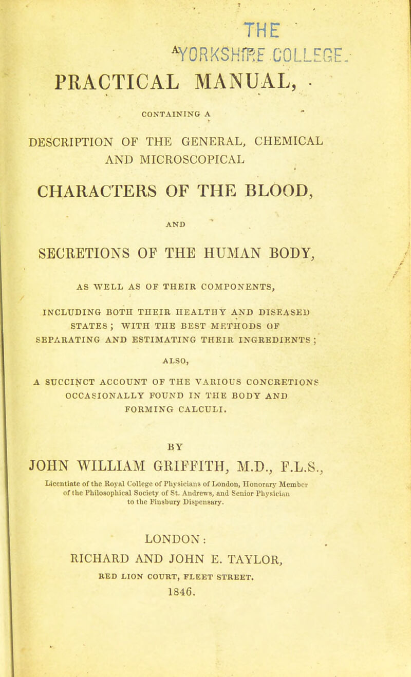 THE ■ ^YORKSHm.E.COLLEGE PRACTICAL MANUAL, . CONTAINING A DESCRIPTION OF THE GENERAL, CHEMICAL AND MICROSCOPICAL CHARACTERS OF THE BLOOD, AND SECRETIONS OF THE HUMAN BODY, AS WELL AS OF THEIR COMPONENTS, INCLUBING BOTH THEIR HEALTHY AND DISEASED STATES ; WITH THE BEST METHODS OF SEPARATING AND ESTIMATING THEIR INGREDIENTS; ALSO, A SUCCINCT ACCOUNT OF THE VARIOUS CONCRETIONS OCCASIONALLY FOUND IN THE BODY AND FORMING CALCULI. BY JOHN WILLIAM GRIFFITH, M.D., F.L.S., Licentiate of the Royal College of Physicians of London, Ilonorarj- Member of the Philosophical Society of St. Andrews, and Senior Physician to the Finsbury Dispensary. LONDON: RICHARD AND JOHN E. TAYLOR, RED LION COURT, FLEET STREET. 1846.