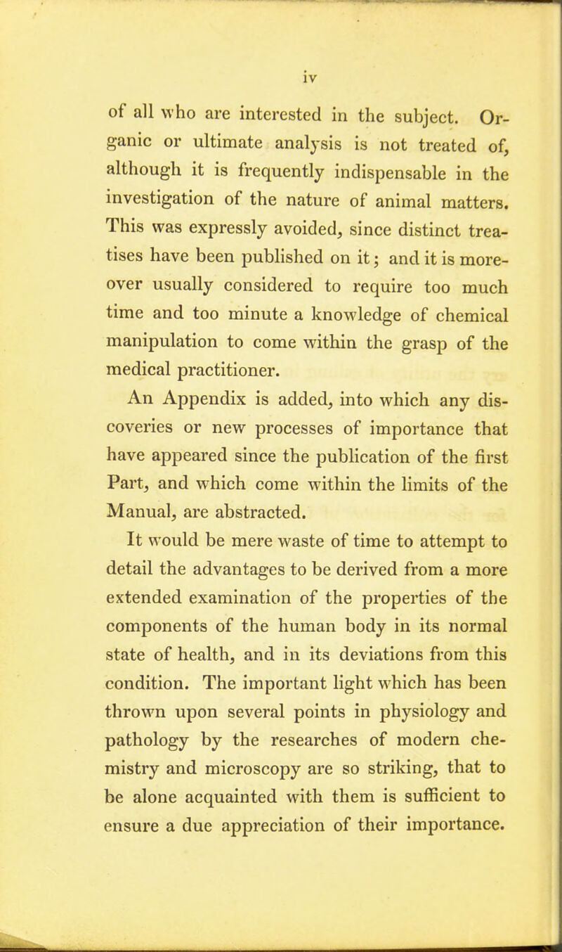 iv of all who are interested in the subject. Or- ganic or ultimate analysis is not treated of, although it is frequently indispensable in the investigation of the nature of animal matters. This was expressly avoided, since distinct trea- tises have been pubHshed on it; and it is more- over usually considered to require too much time and too minute a knowledge of chemical manipulation to come within the grasp of the medical practitioner. An Appendix is added, into which any dis- coveries or new processes of importance that have appeared since the pubhcation of the first Part, and which come within the limits of the Manual, are abstracted. It would be mere waste of time to attempt to detail the advantages to be derived from a more extended examination of the properties of the components of the human body in its normal state of health, and in its deviations from this condition. The important light which has been thrown upon several points in physiology and pathology by the researches of modern che- mistry and microscopy are so striking, that to be alone acquainted with them is sufficient to ensure a due appreciation of their importance.