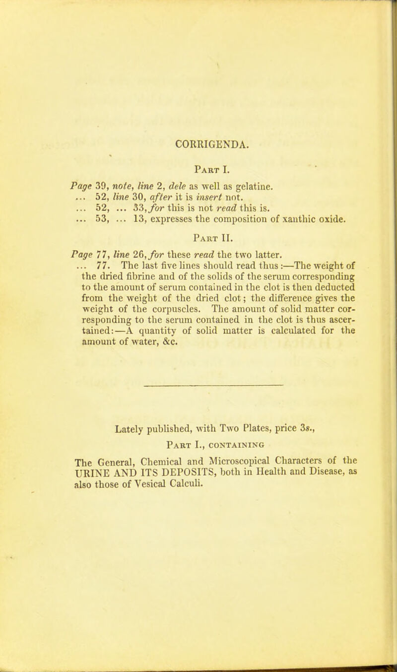 CORRIGENDA. Part I. Page 39, note, line 2, dele as well as gelatine. ... 52, line 30, after it is insert not. ... 52, ... 33,ybr this is not readi\\\% is. ... 53, ... 13, expresses the composition of xauthic oxide. Part II. Page 77, line 26,/or these read the two latter. ... 77. The last five Hnes should read thus:—The weight of the dried fibrine and of the solids of the serum corresponding to the amount of serum contained in the clot is then deducted from the weight of the dried clot; the difference gives the weight of the corpuscles. The amount of solid matter cor- responding to the serum contained in the clot is thus ascer- tained:—A quantity of solid matter is calculated for the amount of water, &c. Lately published, with Two Plates, price 3«., Part I., containing The General, Chemical and Microscopical Characters of the URINE AND ITS DEPOSITS, both in Health and Disease, as also those of Vesical Calculi.