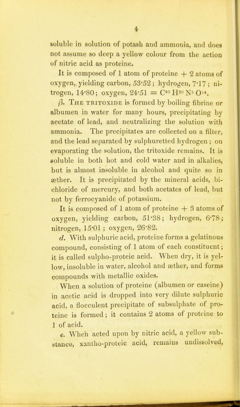 soluble in solution of potash and ammonia, and does not assume so deep a yellow colour from the action of nitric acid as proteine. It is composed of 1 atom of proteine + 2 atoms of oxygen,, yielding carbon, 53*52 ; hydrogen, 7*17 ; ni- trogen, 14-80; oxygen, 24-51 = C^^ H^ O'*. fl. The TRiTOXiDE is formed by boiling fibrine or albumen in water for many hours, precipitating by acetate of lead, and neutralizing the solution with ammonia. The precipitates are collected on a filter, and the lead separated by sulphuretted hydrogen ; on evaporating the solution, the tritoxide remains. It is soluble in both hot and cold water and in alkalies, but is almost insoluble in alcohol and quite so in aether. It is precipitated by the mineral acids, bi- chloride of mercury, and both acetates of lead, but not by ferrocyanide of potassium. It is composed of 1 atom of proteine + 3 atoms of oxygen, yielding carbon, 51-38; hydrogen, 6*78; nitrogen, 15-01 ; oxygen, 26-82. d. With sulphuric acid, proteine forms a gelatinous compound, consisting of 1 atom of each constituent; it is called sulpho-proteic acid. When dry, it is yel- low, insoluble in water, alcohol and aether, and forms compounds with metallic oxides. When a solution of proteine (albumen or caseine) in acetic acid is dropped into very dilute sulphuric acid, a flocculent precipitate of subsulphate of pro- teine is formed; it contains 2 atoms of proteine to 1 of acid. e. When acted upon by nitric acid, a yellow sub- stance, xantho-proteic acid, remains undissolved,