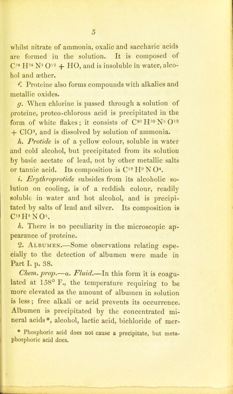 whilst nitrate of ammonia, oxalic and saccharic acids are formed in the solution. It is composed of Q H N-» O'^ -I- HO, and is insoluble in water, alco- hol and aether. f. Proteine also forms compounds with alkalies and metallic oxides. (/. When chlorine is passed through a solution of proteine, proteo-chlorous acid is precipitated in the form of white flakes; it consists of C^oH^oN^O'- + ClO^, and is dissolved by solution of ammonia. h. Protide is of a yellow colour, soluble in water and cold alcohol, but precipitated from its solution by basic acetate of lead, not by other metallic salts or tannic acid. Its composition is C'-'' N O*. i. Erythroprotide subsides from its alcoholic so- lution on cooling, is of a reddish colour, readily soluble in water and hot alcohol, and is precipi- tated by salts of lead and silver. Its composition is C13H8N05. h. There is no peculiarity in the microscopic ap- pearance of proteine. 2. Albumen.—Some observations relating espe- cially to the detection of albumen were made in Part I. p. 38. Chem. prop,—a. Fluid.—In this form it is coagu- lated at 158° F., the temperature requiring to be more elevated as the amount of albumen in solution is less; free alkali or acid prevents its occurrence. Albumen is precipitated by the concentrated mi- neral acids*, alcohol, lactic acid, bichloride of mer- * Phosphoric acid does not cause a precipitate, but meta- phosphoric acid does.