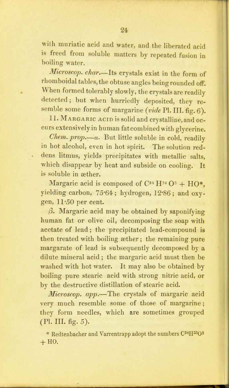 Mith muriatic acid and water, and the liberated acid is freed from soluble matters by repeated fusion in boiling water. Microscop. char—Its crystals exist in the form of rhomboidal tables, the obtuse angles being rounded off. When formed tolerably slowly, the crystals are readily detected; but when hurriedly deposited, they re- semble some forms of margarine {vide PI. III. fig. 6). II. Margaric acid is solid and crystalline, and oc- curs extensively in human fatcombined with glycerine. Chem. prop—a. But little soluble in cold, readily in hot alcohol, even in hot spirit. The solution red- dens litmus, yields precipitates with metallic salts, which disappear by heat and subside on cooling. It is soluble in sether. Margaric acid is composed of C^* H'-* + HO*, yielding carbon, 75'64.; hydrogen, 12-86 ; and oxy- gen, 11'50 per cent. /3. Margaric acid may be obtained by saponifying human fat or olive oil, decomposing the soap with acetate of lead; the precipitated lead-compound is then treated with boiling aether; the remaining pure margarate of lead is subsequently decomposed by a dilute mineral acid; the margaric acid must then be washed with hot water. It may also be obtained by boiling pure stearic acid with strong nitric acid, or by the destructive distillation of stearic acid. Microscop. app.—The crystals of margaric acid very much resemble some of those of margarine; they form needles, which are sometimes grouped (PI. III. fig. 5). * Redtenbacher and Varrentrapp adopt the numbers C^^PP^O^ -f-HO.