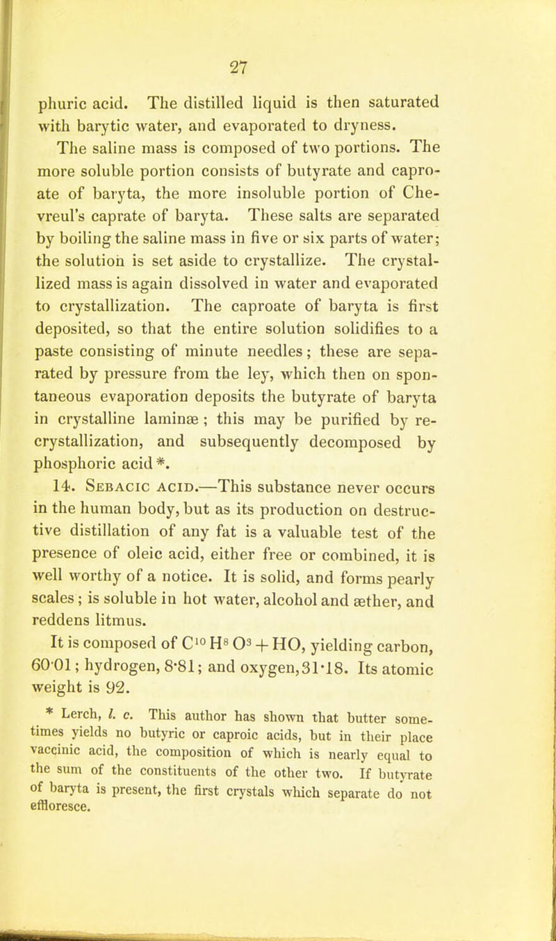 phuric acid. The distilled liquid is then saturated with barytic water, and evaporated to dryness. The saline mass is composed of two portions. The more soluble portion consists of butyrate and capro- ate of baryta, the more insoluble portion of Che- vreul's caprate of baryta. These salts are separated by boiling the saline mass in five or six parts of water; the solution is set aside to crystallize. The crystal- lized mass is again dissolved in water and evaporated to crystallization. The caproate of baryta is first deposited, so that the entire solution solidifies to a paste consisting of minute needles; these are sepa- rated by pressure from the ley, which then on spon- taneous evaporation deposits the butyrate of baryta in crystalline laminae ; this may be purified by re- crystallization, and subsequently decomposed by phosphoric acid*. 14. Sebacic acid.—This substance never occurs in the human body, but as its production on destruc- tive distillation of any fat is a valuable test of the presence of oleic acid, either free or combined, it is well worthy of a notice. It is solid, and forms pearly scales; is soluble in hot water, alcohol and aether, and reddens litmus. It is composed of C'o + HO, yielding carbon, 60-01; hydrogen, 8-81; and oxygen,3M8. Its atomic weight is 92. * Lerch, I. c. This author has shown that hutter some- times yields no hutyric or caproic acids, hut in tlieir place vaccinic acid, the composition of which is nearly equal to the sum of the constituents of the other two. If butyrate of baryta is present, the first crystals which separate do not effloresce.