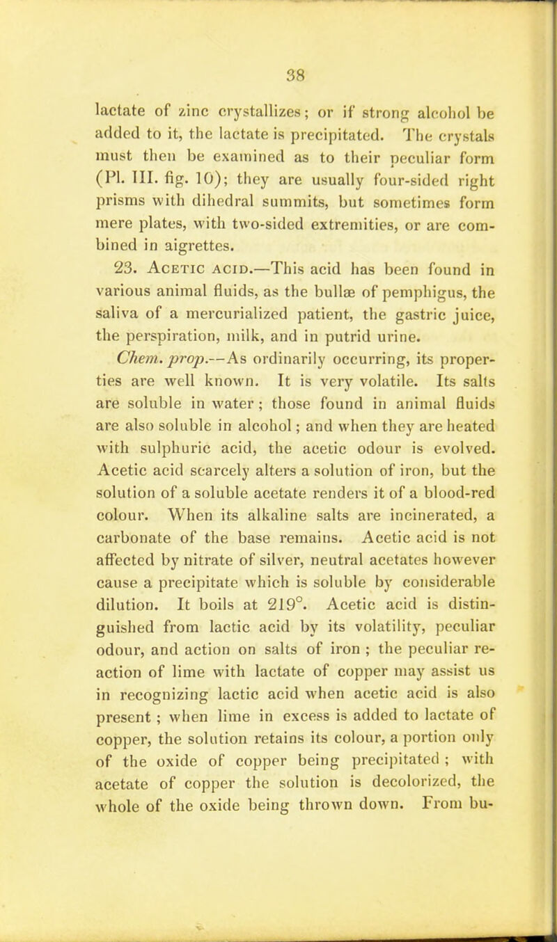 lactate of zinc crystallizes; or if strong alcohol be added to it, the lactate is precipitated. The crystals must then be examined as to their neculiar form 4 (PL III. fig. 10); they are usually four-sided right prisms with dihedral summits, but sometimes form mere plates, with two-sided extremities, or are com- bined in aigrettes. 23. Acetic acid.—This acid has been found in various animal fluids, as the bullae of pemphigus, the saliva of a mercurialized patient, the gastric juice, the perspiration, milk, and in putrid urine. Chem. j^roj).—As ordinarily occurring, its proper- ties are well known. It is very volatile. Its salts are soluble in water; those found in animal fluids are also soluble in alcohol; and when they are heated with sulphuric acid, the acetic odour is evolved. Acetic acid scarcely alters a solution of iron, but the solution of a soluble acetate renders it of a blood-red colour. When its alkaline salts are incinerated, a carbonate of the base remains. Acetic acid is not affected by nitrate of silver, neutral acetates however cause a precipitate which is soluble by considerable dilution. It boils at 219°. Acetic acid is distin- guished from lactic acid by its volatility, peculiar odour, and action on salts of iron ; the peculiar re- action of lime with lactate of copper may assist us in recognizing lactic acid when acetic acid is also present; when lime in excess is added to lactate of copper, the solution retains its colour, a portion only of the oxide of copper being precipitated ; with acetate of copper the solution is decolorized, the whole of the oxide being thrown down. From bu-