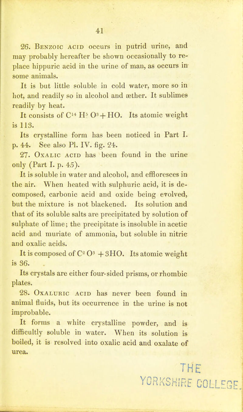 26. Benzoic acid occurs in putrid urine, and may probably liereafter be shown occasionally to re- place hippuric acid in the urine of man, as occurs in some animals. It is but little soluble in cold water, more so in hot, and readily so in alcohol and tether. It sublimes readily by heat. It consists of 03 + HO. Its atomic weight is 113. Its crystalline form has been noticed in Part I. p. 44. See also PI. IV. fig. 24. 27. Oxalic acid has been found in the urine only (Part I. p. 4.5). It is soluble in water and alcohol, and effloresces in the air. When heated with sulphuric acid, it is de- composed, carbonic acid and oxide being evolved, but the mixture is not blackened, lis solution and that of its soluble salts are precipitated by solution of sulphate of lime; the precipitate is insoluble in acetic acid and muriate of ammonia, but soluble in nitric and oxalic acids. It is composed of O^ + 3H0. Its atomic weight is 36. Its crystals are either four-sided prisms, or rhombic plates. 28. Oxaluric acid has never been found in animal fluids, but its occurrence in the urine is not improbable. It forms a white crystalline powder, and is difficultly soluble in water. When its solution is boiled, it is resolved into oxalic acid and oxalate of urea. THE YORKSHIRE COLL'^