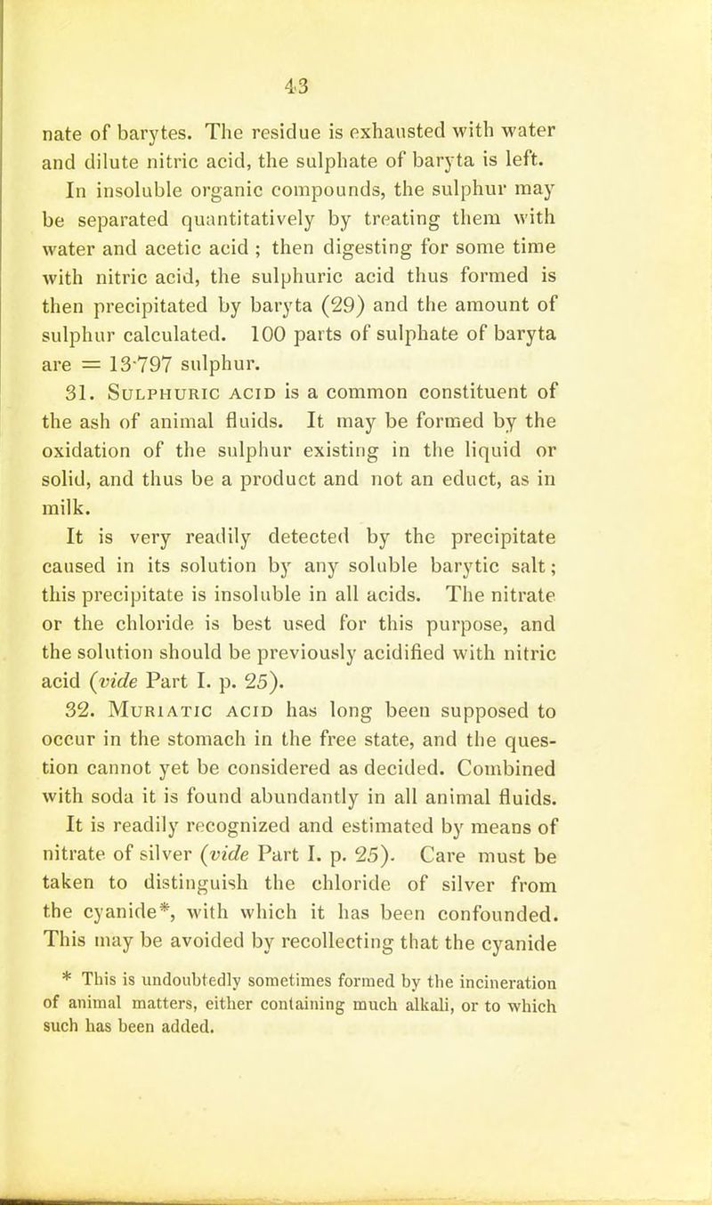 4-3 nate of barytes. The residue is exhausted with water and dilute nitric acid, the sulphate of baryta is left. In insoluble organic compounds, the sulphur may be separated quantitatively by treating them with water and acetic acid ; then digesting for some time with nitric acid, the sulphuric acid thus formed is then precipitated by baryta (29) and the amount of sulphur calculated. 100 parts of sulphate of baryta are = 13-797 sulphur. 31. Sulphuric acid is a common constituent of the ash of animal fluids. It may be formed by the oxidation of the sulphur existing in the liquid or solid, and thus be a product and not an educt, as in milk. It is very readily detected by the precipitate caused in its solution by any soluble barytic salt; this precipitate is insoluble in all acids. The nitrate or the chloride is best used for this purpose, and the solution should be previously acidified with nitric acid (vide Part I. p. 25). 32. Muriatic acid has long been supposed to occur in the stomach in the free state, and the ques- tion cannot yet be considered as decided. Combined with soda it is found abundantly in all animal fluids. It is readily recognized and estimated by means of nitrate of silver (vide Part I. p. 25). Care must be taken to distinguish the chloride of silver from the cyanide*, with which it has been confounded. This may be avoided by recollecting that the cyanide * This is undoubtedly sometimes formed by tlie incineration of animal matters, either containing much alkali, or to which such has been added.