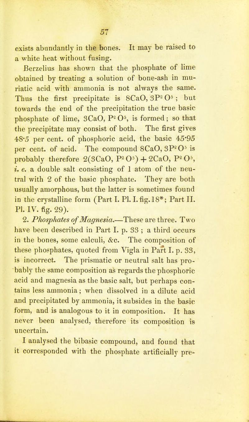 exists abundantly in the bones. It may be raised to a white heat without fusing. Berzelius has shown that the phosphate of lime obtained by treating a solution of bone-ash in mu- riatic acid with ammonia is not always the same. Thus the first precipitate is 8CaO, SP^ ; but towards the end of the precipitation the true basic phosphate of lime, SCaO, P'^ 0^ is formed; so that the precipitate may consist of both. The first gives 48*5 per cent, of phosphoric acid, the basic 45*95 per cent, of acid. The compound SCaO, 3P^0* is probably therefore 2(3CaO, P2O0 + 2CaO, F^O', i. e. a double salt consisting of 1 atom of the neu- tral with 2 of the basic phosphate. They are both usually amorphous, but the latter is sometimes found in the crystalline form (Part I. PL I. fig. 18*; Part II. PI. IV. fig. 29). 2. Phosphates of Magnesia.—These are three. Two have been described in Part I. p. 33 ; a third occurs in the bones, some calculi, &c. The composition of these phosphates, quoted from Vigla in Part I. p. 33, is incorrect. The prismatic or neutral salt has pro- bably the same composition as regards the phosphoric acid and magnesia as the basic salt, but perhaps con- tains less ammonia; when dissolved in a dilute acid and precipitated by ammonia, it subsides in the basic form, and is analogous to it in composition. It has never been analysed, therefore its composition is uncertain. I analysed the bibasic compound, and found that it corresponded with the phosphate artificially pre-