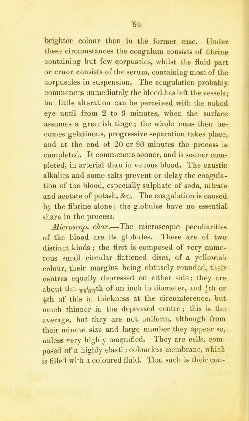 •64- brighter colour than in the former case. Under these circumstances the coagulum consists of fibrine containing but few corpuscles, whilst the fluid part or cruor consists of the serum, containing most of the corpuscles in suspension. The coagulation probably commences immediately the blood has left the vessels; but little alteration can be perceived with the naked eye until from 2 to 3 minutes, when the surfare assumes a greenish tinge; the whole mass then be- comes gelatinous, progressive separation takes place, and at the end of 20 or 30 minutes the process is completed. It commences sooner, and is sooner com- pleted, in arterial than in venous blood. The caustic alkalies and some salts prevent or delay the coagula- tion of the blood, especially sulphate of soda, nitrate and acetate of potash, &c. The coagulation is caused by the fibrine alone; the globules have iio essential share in the process. Microscop. char.—The microscopic peculiarities of the blood are its globules. These are of two distinct kinds ; the first is composed of very nume- rous small circular flattened discs, of a yellowish colour, their margins being obtusely rounded, their centres equally depressed on either side; they are about the ^iVo^^ ^^'^ diameter, and ^th or -i-th of this in thickness at the circumference, but much thinner in the depressed centre; this is the average, but they are not uniform, although from tlieir minute size and large number they appear so, unless very highly magnified. They are cells, com- posed of a highly elastic colourless membrane, which is filled with a coloured fluid. That such is their con-