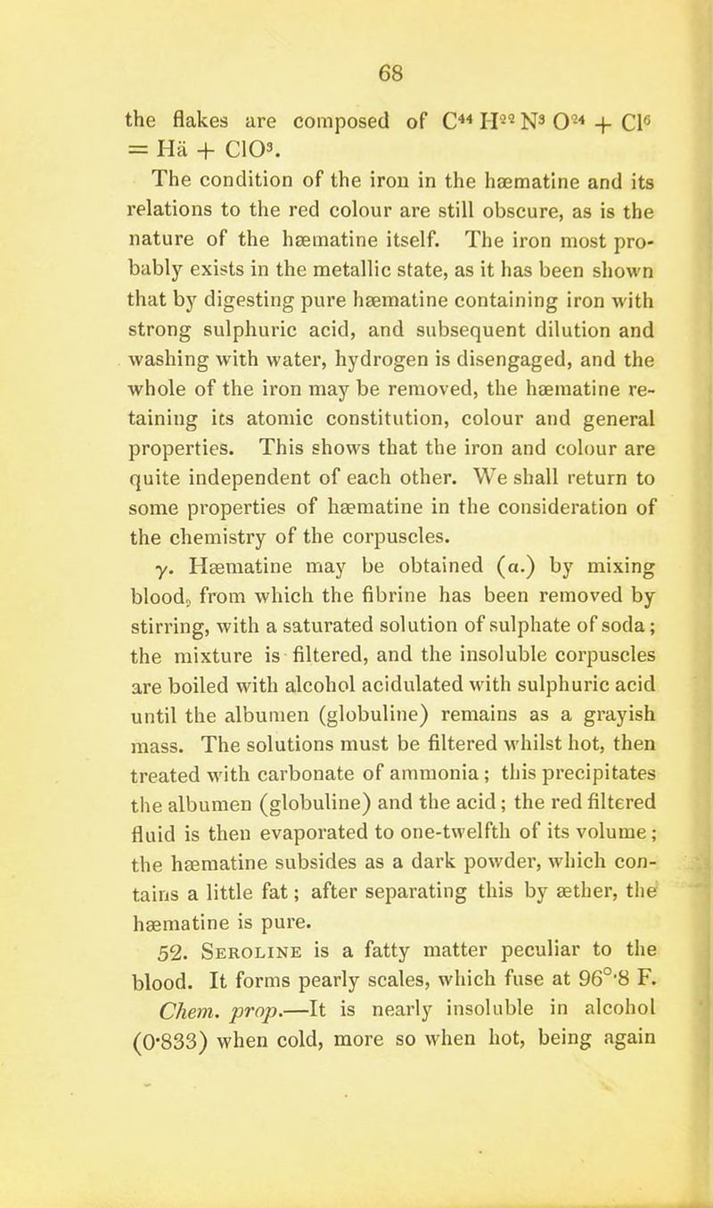 the flakes are composed of C** H^^ + CP = Ha + C103. The condition of the iron in the haematine and its relations to tlie red colour are still obscure, as is the nature of the haematine itself. The iron most pro- bably exists in the metallic state, as it has been shown that bj' digesting pure haematine containing iron with strong sulphuric acid, and subsequent dilution and washing with water, hydrogen is disengaged, and the whole of the iron may be removed, the haematine re- taining its atomic constitution, colour and general properties. This shows that the iron and colour are quite independent of each other. We shall return to some properties of haematine in the consideration of the chemistry of the corpuscles. y. Haematine may be obtained (a.) by mixing bloods from which the fibrine has been removed by stirring, with a saturated solution of sulphate of soda; the mixture is filtered, and the insoluble corpuscles are boiled with alcohol acidulated with sulphuric acid until the albumen (globuline) remains as a grayish mass. The solutions must be filtered whilst hot, then treated with carbonate of ammonia; this precipitates the albumen (globuline) and the acid; the red filtered fluid is then evaporated to one-twelfth of its volume; the haematine subsides as a dark powder, which con- tains a little fat; after separating this by aether, the haematine is pure. 52. Seroline is a fatty matter peculiar to the blood. It forms pearly scales, which fuse at 96°'8 F. Chem. prop.—It is nearly insoluble in alcohol (0*833) when cold, more so when hot, being again