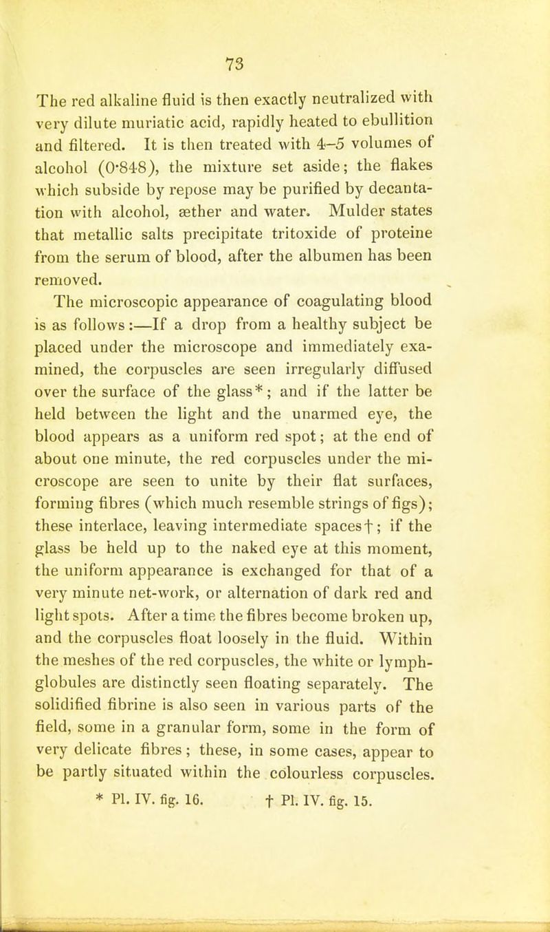 The red alkaline fluid is then exactly neutralized with very dilute muriatic acid, rapidly heated to ebullition and filtered. It is then treated with 4-5 volumes of alcohol (0-848), the mixture set aside; the flakes which subside by repose may be purified by decanta- tion with alcohol, aether and water, Mulder states that metallic salts precipitate tritoxide of proteins from the serum of blood, after the albumen has been removed. The microscopic appearance of coagulating blood is as follows:—If a drop from a healthy subject be placed under the microscope and immediately exa- mined, the corpuscles are seen irregularly diff'used over the surface of the glass*; and if the latter be held between the light and the unarmed eye, the blood appears as a uniform red spot; at the end of about one minute, the red corpuscles under the mi- croscope are seen to unite by their flat surltices, forming fibres (which much resemble strings of figs); these interlace, leaving intermediate spacesf; if the glass be held up to the naked eye at this moment, the uniform appearance is exchanged for that of a very minute net-work, or alternation of dark red and light spots. After a time the fibres become broken up, and the corpuscles float loosely in the fluid. Within the meshes of the red corpuscles, the white or lymph- globules are distinctly seen floating separately. The solidified fibrine is also seen in various parts of the field, some in a granular form, some in the form of very delicate fibres; these, in some cases, appear to be partly situated within the colourless corpuscles. * PI. IV. fig. 16. t PI. IV. fig. 15.