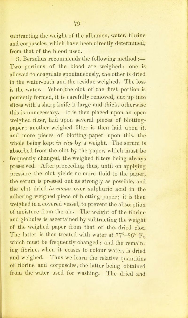 subtracting the weight of the albumen, water, fibrine and corpuscles, which have been directly determined, from that of the blood used. 3. Berzelius recommends the following method :— Two portions of the blood are weighed ; one is allowed to coagulate spontaneously, the other is dried in the water-bath and the I'esidue weighed. The loss is the water. When the clot of the first portion is perfectly formed, it is carefully removed, cut up into slices with a sharp knife if large and thick, otherwise this is unnecessary. It is then placed upon an open weighed filter, laid upon several pieces of blotting- paper ; another weighed filter is then laid upon it, and more pieces of blotting-paper upon this, the whole being kept in sitit by a weight. The serum is absorbed from the clot by the paper, which must be frequently changed, the weighed filters being always preserved. After proceeding thus, until on applying pressure the clot yields no more fluid to the paper, the serum is pressed out as strongly as possible, and the clot dried in vacuo over sulphuric acid in the adhering weighed piece of blotting-paper; it is then weighed in a covered vessel, to prevent the absorption of moisture from the air. The weight of the fibrine and globules is ascertained by subtracting the weight of the M^eighed paper from that of the dried clot. The latter is then treated with water at 77°-86° F., which must be frequently changed; and the remain- ing fibrine, when it ceases to colour water, is dried and weighed. Thus we learn the relative quantities of fibrine and corpuscles, the latter being obtained from the water used for washing. The dried and