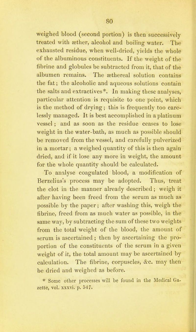 weighed blood (second portion) is then successively treated with sether, alcohol and boiling water. The exhausted residue, when well-dried, yields the whole of the albuminous constituents. If the weight of the fibrine and globules be subtracted from it, that of the albumen remains. The aethereal solution contains the fat; the alcoholic and aqueous solutions contain the salts and extractives*. In making these analyses, particular attention is requisite to one point, which is the method of drying; this is frequently too care- lessly managed. It is best accomplished in a platinum vessel; and as soon as the residue ceases to lose weight in the water-bath, as much as possible should be removed from the vessel, and carefully pulverized in a mortar; a weighed quantity of this is then again dried, and if it lose any more in weight, the amount for the whole quantity should be calculated. To analyse coagulated blood, a modification of Berzelius's process may be adopted. Thus, treat the clot in the manner already described; weigh it after having been freed from the serum as much as possible by the paper; after washing this, weigh the fibrine, freed from as much water as possible, in the same way, by subtracting the sum of these two weights from the total weight of the blood, the amount of serum is ascertained ; then by ascertaining the pro- portion of the constituents of the serum in a given weight of it, the total amount may be ascertained by calculation. The fibrine, corpuscles, &c. may then be dried and weighed as before. * Some other processes will be found in the Medical Ga- zette, vol. xxxvi. p. 547.