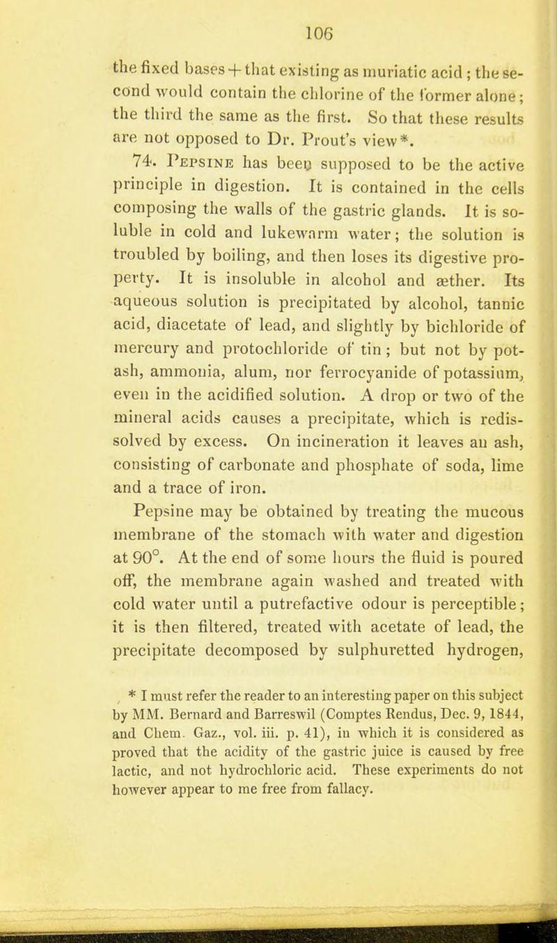 the fixed bases + that existing as muriatic acid ; the se- cond would contain the chlorine of the former alone; the third the same as the first. So that these results are not opposed to Dr. Prout's view*. 74. Pepsine has beeu supposed to be the active principle in digestion. It is contained in the cells composing the walls of the gastric glands. It is so- luble in cold and lukewarm water; the solution is troubled by boiling, and then loses its digestive pro- perty. It is insoluble in alcohol and aither. Its aqueous solution is precipitated by alcohol, tannic acid, diacetate of lead, and slightly by bichloride of mercury and protochloride of tin; but not by pot- ash, ammonia, alum, nor ferrocyanide of potassium, even in the acidified solution. A drop or two of the mineral acids causes a precipitate, which is redis- solved by excess. On incineration it leaves an ash, consisting of carbonate and phosphate of soda, lime and a trace of iron. Pepsine may be obtained by treating the mucous membrane of the stomach with water and digestion at 90°. At the end of some hours the fluid is poured off, the membrane again washed and treated with cold water until a putrefactive odour is perceptible; it is then filtered, treated with acetate of lead, the precipitate decomposed by sulphuretted hydrogen, * I must refer the reader to an interesting paper on this subject by MM. Bernard and Barreswil (Comptes Rendus, Dec. 9,1844, and Chem. Gaz., vol. ill. p. 41), in which it is considered as proved that the acidity of the gastric juice is caused by free lactic, and not hydrochloric acid. These experiments do not however appear to me free from fallacy.