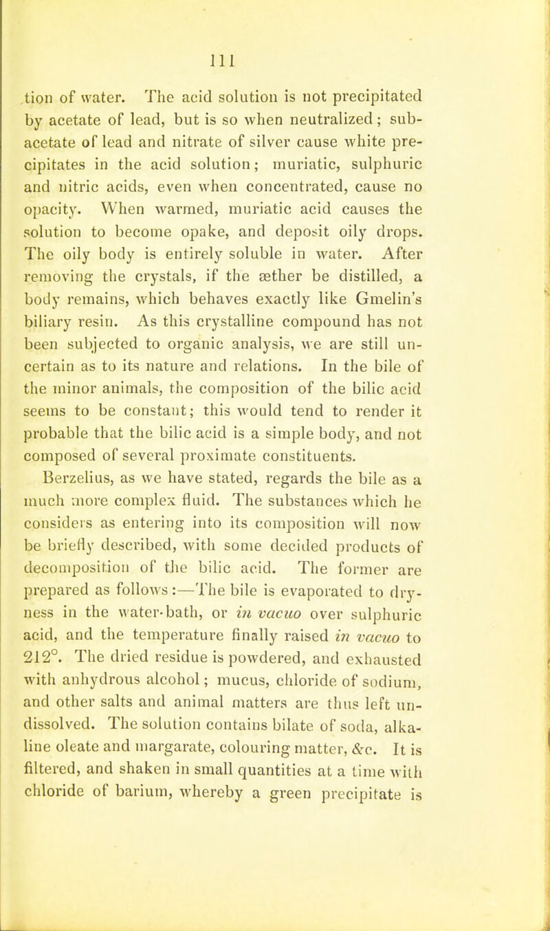 tion of water. The acid solution is not precipitated by acetate of lead, but is so when neutralized; sub- acetate of lead and nitrate of silver cause white pre- cipitates in the acid solution; muriatic, sulphuric and nitric acids, even when concentrated, cause no opacity. When warmed, muriatic acid causes the solution to become opake, and deposit oily di'ops. The oily body is entirely soluble in water. After removing the crystals, if the deth.er be distilled, a body remains, which behaves exactly like Gmelin's biliary resin. As this crystalline compound has not been subjected to organic analysis, we are still un- certain as to its nature and relations. In the bile of the minor animals, the composition of the bilic acid seems to be constant; this would tend to render it probable that the bilic acid is a simple body, and not composed of several proximate constituents. Berzelius, as we have stated, regards the bile as a much more complex fluid. The substances which he considers as entering into its composition will now be briefly described, with some decided products of decomposition of the bilic acid. The former are prepared as follows:—The bile is evaporated to dry- ness in the water-bath, or in vacuo over sulphuric acid, and the temperature finally raised in vacuo to 212°. The dried residue is powdered, and exhausted with anhydrous alcohol; mucus, chloride of sodium, and other salts and animal matters are thus left un- dissolved. The solution contains bilate of soda, alka- line oleate and margarate, colouring matter, &c. It is filtered, and shaken in small quantities at a time with chloride of barium, whereby a green precipitate is