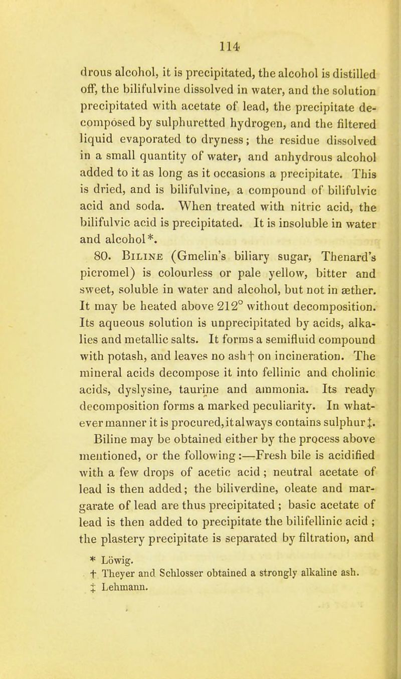 drous alcohol, it is precipitated, the alcohol is distilled off, the bilifulvine dissolved in water, and the solution precipitated with acetate of lead, the precipitate de- composed by sulphuretted hydrogen, and the filtered liquid evaporated to dryness; the residue dissolved in a small quantity of water, and anhydrous alcohol added to it as long as it occasions a precipitate. This is dried, and is bilifulvine, a compound of bilifulvic acid and soda. When treated with nitric acid, the bilifulvic acid is precipitated. It is insoluble in water and alcohol*. 80. BiLiNE (Gmelin's biliary sugar, Thenard's picromel) is colourless or pale yellow, bitter and sweet, soluble in water and alcohol, but not in aether. It may be heated above 212° without decomposition. Its aqueous solution is unprecipitated by acids, alka- lies and metallic salts. It foi'ras a semifluid compound with potash, and leaves no ashf on incineration. The mineral acids decompose it into fellinic and cholinic acids, dyslysine, taurine and ammonia. Its ready decomposition forms a marked peculiarity. In what- ever manner it is procured, italways contains sulphur J. Biline may be obtained either by the process above mentioned, or the following:—Fresh bile is acidified with a few drops of acetic acid; neutral acetate of lead is then added; the biliverdine, oleate and mar- garate of lead are thus precipitated ; basic acetate of lead is then added to precipitate the bilifellinic acid ; the plastery precipitate is separated by filtration, and * Lbwig. t Theyer and Sdilosser obtained a strongly alkaline ash. X Lehmann.