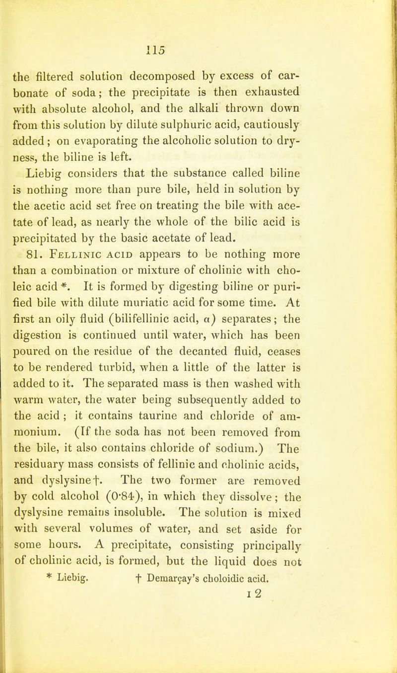 the filtered solution decomposed by excess of car- bonate of soda; the precipitate is then exhausted with absolute alcohol, and the alkali thrown down from this solution by dilute sulphuric acid, cautiously added ; on evaporating the alcoholic solution to dry- ness, the biline is left. Liebig considers that the substance called biline is nothing more than pure bile, held in solution by the acetic acid set free on treating the bile with ace- tate of lead, as nearly the whole of the bilic acid is precipitated by the basic acetate of lead. 81. Fellinic acid appears to be nothing more than a combination or mixture of cholinic with cho- leic acid *. It is formed by digesting biline or puri- fied bile with dilute muriatic acid for some time. At first an oily fluid (bilifellinic acid, a) separates; the digestion is continued until water, which has been poured on the residue of the decanted fluid, ceases to be rendered turbid, when a little of the latter is added to it. The separated mass is then washed with warm water, the water being subsequently added to the acid ; it contains taurine and chloride of am- monium. (If the soda has not been removed from the bile, it also contains chloride of sodium.) The residuary mass consists of fellinic and cholinic acids, and dyslysinef. The two former are removed by cold alcohol (O'S'i), in which they dissolve; the dyslysine remains insoluble. The solution is mixed with several volumes of water, and set aside for some hours. A precipitate, consisting principally of cholinic acid, is formed, but the liquid does not * Liebig. f Demar9ay's cLoloidic acid. l2