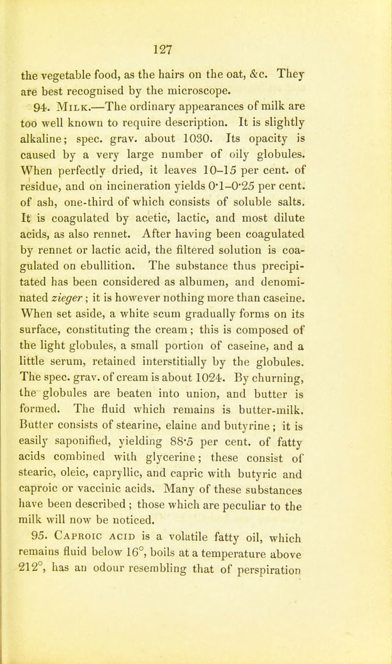 the vegetable food, as the hairs on the oat, &c. They are best recognised by the microscope. 94;. Milk.—The ordinary appearances of milk are too well known to require description. It is slightly alkaline; spec. grav. about 1030. Its opacity is caused by a very large number of oily globules. When perfectly dried, it leaves 10-15 per cent, of residue, and on incineration yields 0'l-0*25 per cent, of ash, one-third of which consists of soluble salts. It is coagulated by acetic, lactic, and most dilute acids, as also rennet. After having been coagulated by rennet or lactic acid, the filtered solution is coa- gulated on ebullition. The substance thus precipi- tated has been considered as albumen, and denomi- nated zieger; it is however nothing more than caseine. When set aside, a white scum gradually forms on its surface, constituting the cream; this is composed of the light globules, a small portion of caseine, and a little serum, retained interstitially by the globules. The spec. grav. of cream is about 1024-. By churning, the globules are beaten into union, and butter is formed. The fluid which remains is butter-milk. Butter consists of stearine, elaine and butyrine ; it is easily saponified, yielding 88*5 per cent, of fatty acids combined with glycerine; these consist of stearic, oleic, capryllic, and capric with butyric and caproic or vaccinic acids. Many of these substances have been described ; those which are peculiar to the milk will now be noticed. 95. Caproic acid is a volatile fatty oil, which remains fluid below 16°, boils at a temperature above 212°, has an odour resembling that of perspiration