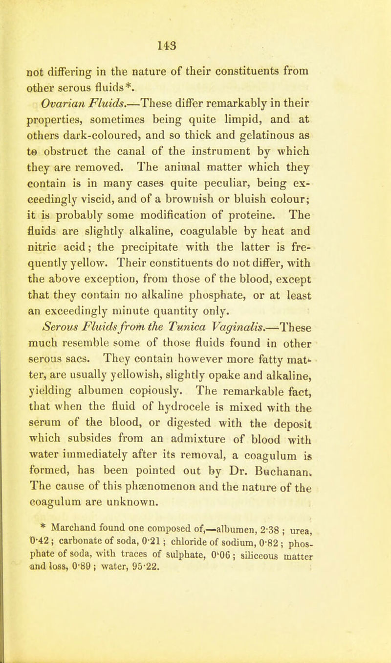 us not differing in the nature of their constituents from other serous fluids*. Ovarian Fluids.—These differ remarkably in their properties, sometimes being quite limpid, and at others dark-coloured, and so thick and gelatinous as te obstruct the canal of the instrument by which they are removed. The animal matter which they contain is in many cases quite peculiar, being ex- ceedingly viscid, and of a brownish or bluish colour; it is probably some modification of proteine. The fluids are slightly alkaline, coagulable by heat and nitric acid; the precipitate with the latter is fre- quently yellow. Their constituents do not differ, with the above exception, from those of the blood, except that they contain no alkaline phosphate, or at least an exceedingly minute quantity only. Serous Fluids from the Tunica Vaginalis.—These much resemble some of those fluids found in other serous sacs. They contain however more fatty mat*- ter, are usually yellowish, slightly opake and alkaline, yielding albumen copiously. The remarkable fact, that when the fluid of hydrocele is mixed with the serum of the blood, or digested M'ith the deposit which subsides from an admixture of blood with water immediately after its removal, a coagulum is formed, has been pointed out by Dr. Buchanan* The cause of this phaenomenon and the nature of the coagulum are unknown. * Marchand found one composed of.—albumen, 2-38 ; urea, 0-42; carbonate of soda, 0-21; chloride of sodium, 0-82 ; phos- phate of soda, with traces of sulphate, 0-06; siliceous matter and loss, 0-89 ; water, 95-22.