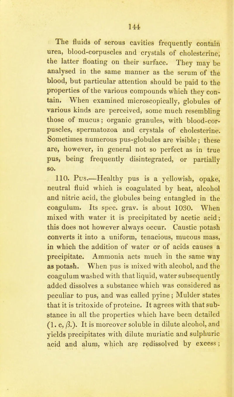 The fluids of serous cavities frequently contain urea, blood-corpuscles and crystals of cholesterine, the latter floating on their surface. They may be analysed in the same manner as the serum of the blood, but particular attention should be paid to the properties of the various compounds which they con- tain. When examined microscopically, globules of various kinds are perceived, some much resembling those of mucus; organic granules, with blood-cor- puscles, spermatozoa and crystals of cholesterine. Sometimes numerous pus-globules are visible; these are, hoM^ever, in general not so perfect as in true pus, being frequently disintegrated, or partially so. 110. Pus.—Healthy pus is a yellowish, opake, neutral fluid which is coagulated by heat, alcohol and nitric acid, the globules being entangled in the coagulum. Its spec. grav. is about 1030. When mixed with water it is precipitated by acetic acid; this does not however always occur. Caustic potash converts it into a uniform, tenacious, mucous mass, in which the addition of water or of acids causes a precipitate. Ammonia acts much in the same way as potash. When pus is mixed with alcohol, and the coagulum washed with that liquid, water subsequently added dissolves a substance which was considered as peculiar to pus, and was called pyine; Mulder states that it is tritoxide of proteine. It agrees with that sub- stance in all the properties which have been detailed (1. c, /3.). It is moreover soluble in dilute alcohol, and yields precipitates with dilute muriatic and sulphuric acid and alum, which arp redissolved by excess;